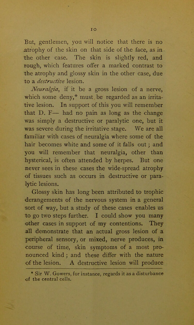 TO But, gentlemen, you will notice that there is no atrophy of the skin on that side of the face, as in the other case. The skin is slightly red, and rough, which features offer a marked contrast to the atrophy and glossy skin in the other case, due to a destructive lesion. Neuralgia, if it be a gross lesion of a nerve, which some deny,* must be regarded as an irrita- tive lesion. In support of this you will remember that D. F— had no pain as long as the change was simply a destructive or paralytic one, but it was severe during the irritative stage. We are all familiar with cases of neuralgia where some of the hair becomes white and some of it falls out; and you will remember that neuralgia, other than hysterical, is often attended by herpes. But one never sees in these cases the wide-spread atrophy of tissues such as occurs in destructive or para- lytic lesions. Glossy skin has long been attributed to trophic derangements of the nervous system in a general sort of way, but a study of these cases enables us to go two steps further. I could show you many other cases in support of my contentions. They all demonstrate that an actual gross lesion of a peripheral sensory, or mixed, nerve produces, in course of time, skin symptoms of a most pro- nounced kind ; and these differ with the nature of the lesion. A destructive lesion will produce * Sir W. Gowers, for instance, regards it as a disturbance of the central cells.