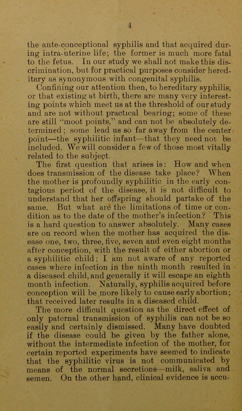 the ante-conoeptional syphilis and that acquired dur- ing intra-uterine life; the former is much more fatal to the fetus. In our study we shall not make this dis- crimination, but for practical purposes consider hered- itary as synonymous with congenital syphilis. Confining our attention then, to hereditary syphilis, or that existing at birth, there are many very interest- ing points which meet us at the threshold of our study and are not without practical bearing; some of these are still “moot points,” and can not be absolutely de- termined; some lead us so far away from the center point—the syphilitic infant—that they need not be included. We will consider a few of those most vitally related to the subjept. The first question that arises is: How and when does transmission of the disease take place? When the mother is profoundly syphilitic in the early con- tagious period of the disease, it is not diflS^cult to understand that her offspring should partake of the same. But what are the limitations of time or con- dition as to the date of the mother’s infection? This is a hard question to answer absolutely. Many cases are on record when the mother has acquired the dis- ease one, two, three, five, seven and even eight months after conception, with the result of either abortion or a syphilitic child; I am not aware of any reported cases where infection in the ninth month resulted in a diseased child, and generally it will escape an eighth month infection. Naturally, syphilis acquired before conception will be .more likely to cause early abortion; that received later results in a diseased child. The more difficult question as the direct effect of only paternal transmission of syphilis can not be so easily and certainly dismissed. Many have doubted if the disease could bo given by the father alone, without the intermediate infection of the mother, for certain reported experiments have seemed to indicate that the syphilitic virus is not communicated by means of the normal secretions—milk, saliva and semen. On the other hand, clinical evidence is accu-