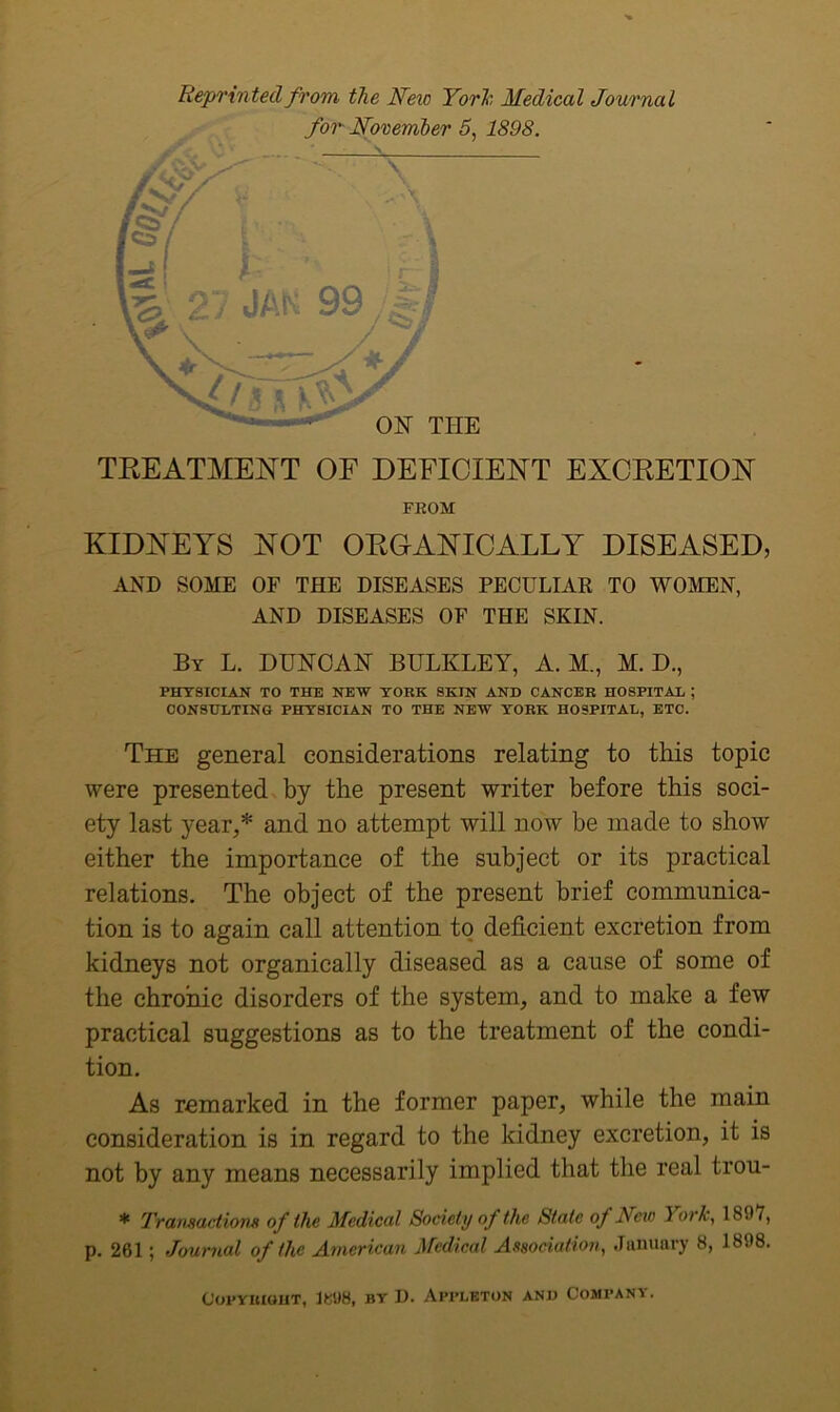 Reprinted from, the Neio YorTc, Medical Journal TEEATMENT OF DEFICIENT EXCKETIOFT FEOM KIDNEYS NOT OEGANICALLY DISEASED, AND SOME OF THE DISEASES PECULIAR TO WOMEN, AND DISEASES OF THE SKIN. By L. DUNCAN BULKLEY, A. M., M. D., PHYSICIAN TO THE NEW YORK SKIN AND CANCER HOSPITAL ; CONSULTING PHYSICIAN TO THE NEW YORK HOSPITAL, ETC. The general considerations relating to this topic were presented by the present writer before this soci- ety last year,* and no attempt will now be made to show either the importance of the subject or its practical relations. The object of the present brief communica- tion is to again call attention to deficient excretion from kidneys not organically diseased as a cause of some of the chronic disorders of the system, and to make a few practical suggestions as to the treatment of the condi- tion. As remarked in the former paper, while the main consideration is in regard to the kidney excretion, it is not by any means necessarily implied that the real trou- * I'ransadiom of the Medical Society of the State of New York, 1897, p. 261; Journal of the Atnerican Medical Association, January 8, 1898. Copyright, 1BU8, by D. Appleton and Company.