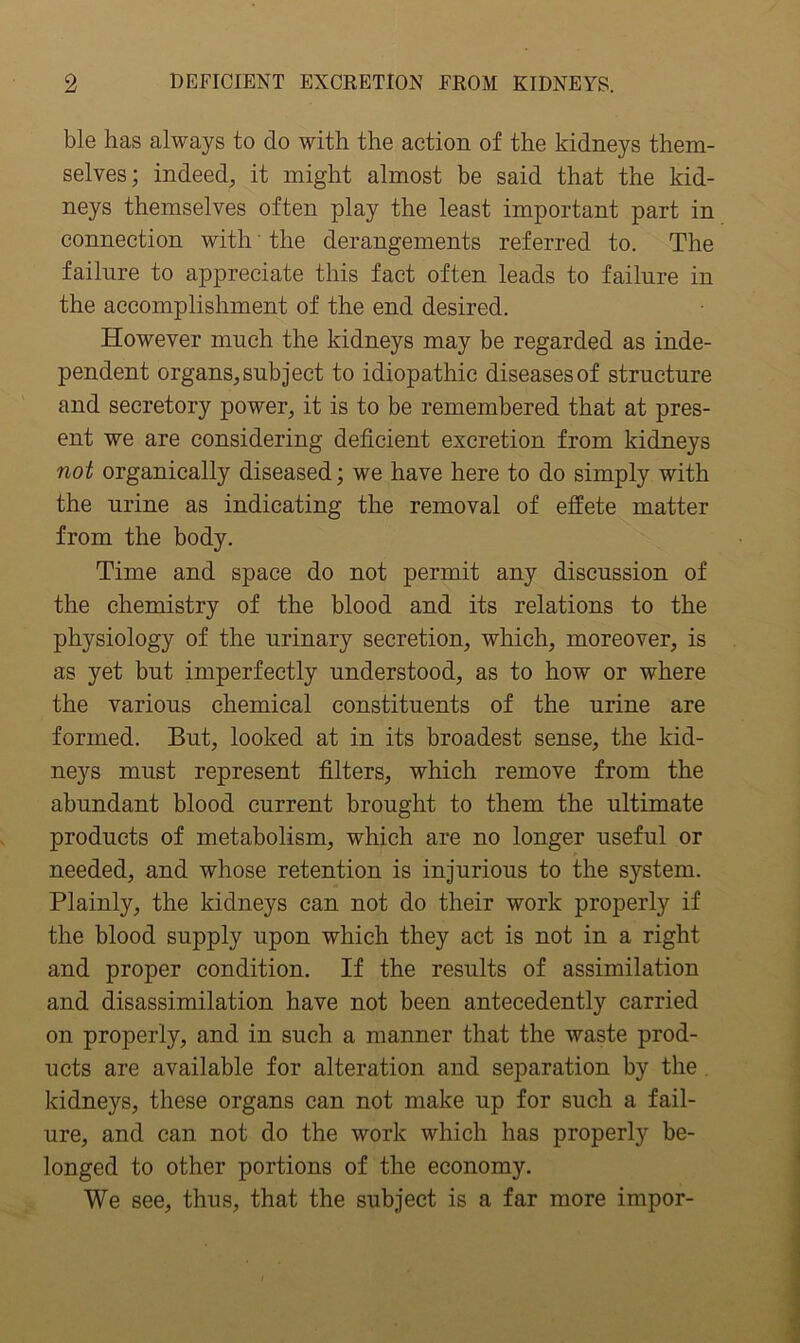 ble has always to do with the action of the kidneys them- selves; indeed;, it might almost be said that the kid- neys themselves often play the least important part in connection with' the derangements referred to. The failure to appreciate this fact often leads to failure in the accomplishment of the end desired. However much the kidneys may be regarded as inde- pendent organs, subject to idiopathic diseases of structure and secretory power, it is to be remembered that at pres- ent we are considering deficient excretion from kidneys not organically diseased; we have here to do simply with the urine as indicating the removal of effete matter from the body. Time and space do not permit any discussion of the chemistry of the blood and its relations to the physiology of the urinary secretion, which, moreover, is as yet but imperfectly understood, as to how or where the various chemical constituents of the urine are formed. But, looked at in its broadest sense, the kid- neys must represent filters, which remove from the abundant blood current brought to them the ultimate products of metabolism, which are no longer useful or needed, and whose retention is injurious to the system. Plainly, the kidneys can not do their work properly if the blood supply upon which they act is not in a right and proper condition. If the results of assimilation and disassimilation have not been antecedently carried on properly, and in such a manner that the waste prod- ucts are available for alteration and separation by the kidneys, these organs can not make up for such a fail- ure, and can not do the work which has properly be- longed to other portions of the economy. We see, thus, that the subject is a far more impor-