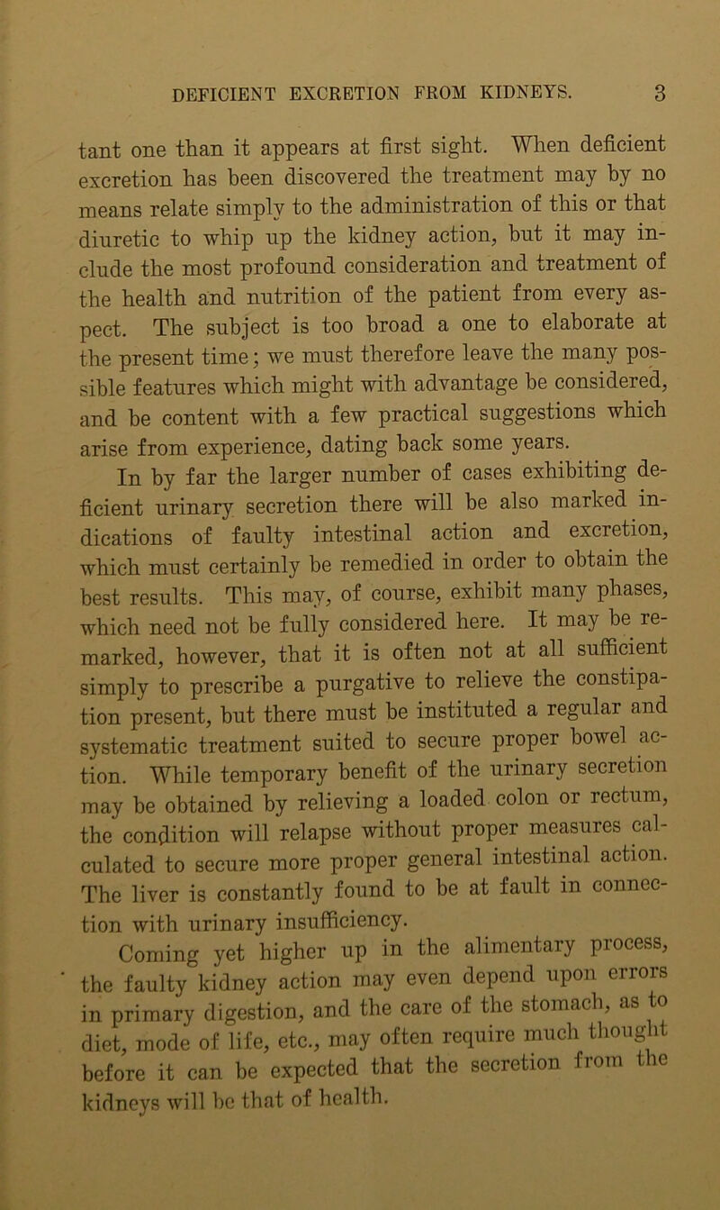 tant one than it appears at first sight. When deficient excretion has been discovered the treatment may by no means relate simply to the administration of this or that diuretic to whip np the kidney action, hnt it may in- clude the most profound consideration and treatment of the health and nutrition of the patient from every as- pect. The subject is too broad a one to elaborate at the present time; we must therefore leave the many pos- sible features which might with advantage he considered, and be content with a few practical suggestions which arise from experience, dating hack some years. In by far the larger number of cases exhibiting de- ficient urinary secretion there will be also marked in- dications of faulty intestinal action and excretion, which must certainly be remedied in order to obtain the best results. This may, of course, exhibit many phases, which need not be fully considered here. It may be re- marked, however, that it is often not at all sufficient simply to prescribe a purgative to relieve the constipa- tion present, but there must be instituted a regular and systematic treatment suited to secure proper bowel ac- tion. While temporary benefit of the urinary secretion may be obtained by relieving a loaded colon or rectum, the condition will relapse without proper measures cal- culated to secure more proper general intestinal action. The liver is constantly found to be at fault in connec- tion with urinary insufficiency. Coming yet higher up in the alimentary process, the faulty kidney action may even depend upon errors in primary digestion, and the care of the stomach, as o diet, mode of life, etc., may often require much thought before it can be expected that the secretion fiom le kidneys will be that of health.