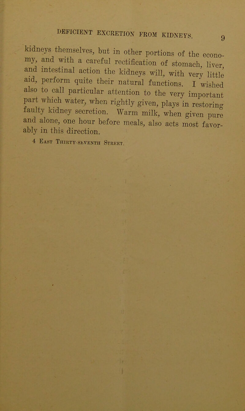 kidneys themselves, but in other portions of the econo- my and with a careful rectification of stomach, liver and intestinal action the kidneys will, with very little aid, perform quite their natural functions. I wished also to call particular attention to the very important part Which water, when rightly given, plays in restoring faulty kidney secretion. Warm milk, when given pure and alone, one hour before meals, also acts most favor- ably in this direction.