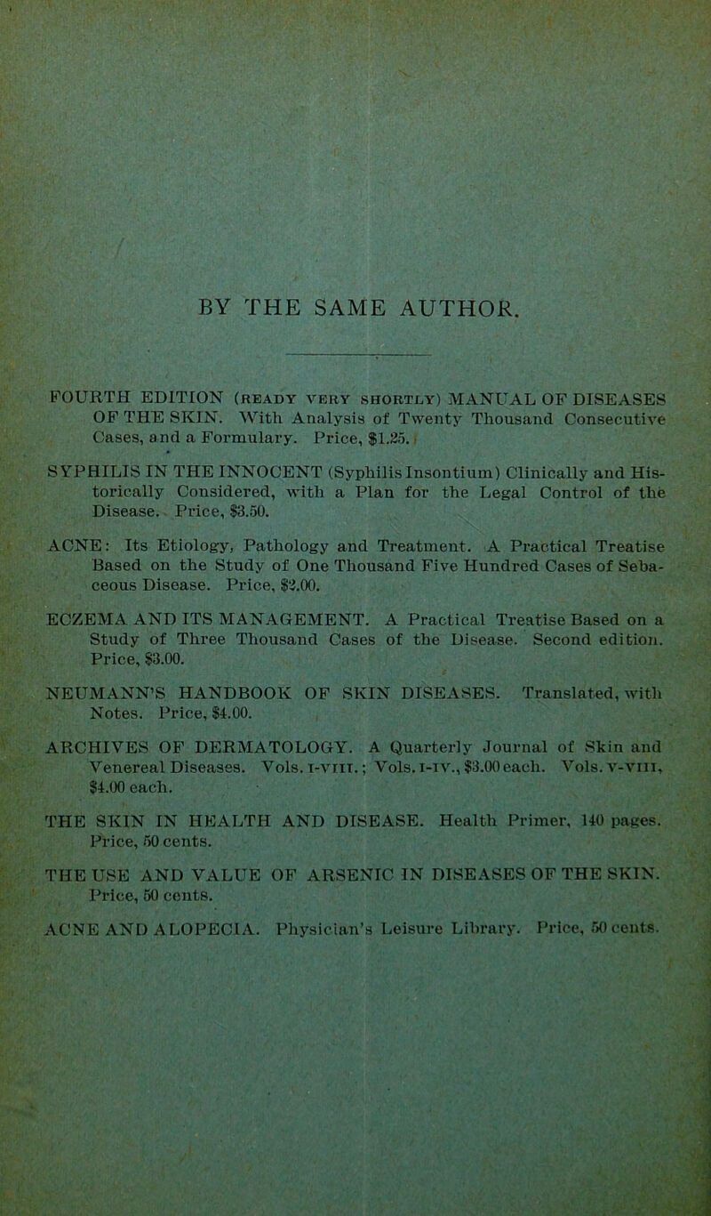 BY THE SAME AUTHOR. FOURTH EDITION (ready very shortly) MANUAL OF DISEASES OF THE SKIN. With Analysis of Twenty Thousand Consecutive Cases, and a Formulary. Price, $1.25. i SYPHILIS IN THE INNOCENT (SyphilisInsontium) Clinically and His- torically Considered, with a Plan for the Legal Control of the Disease. Price, 13.50. ACNE: Its Etiology, Pathology and Treatment. A Practical Treatise Based on the Study of One Thousand Five Hundred Cases of Seba- ceous Disease. Price, |2.00. ECZEMA AND ITS MANAGEMENT. A Practical Treatise Based on a Study of Three Thousand Cases of the Disease. Second edition. Price, §3.00. NEUMANN’S HANDBOOK OF SKIN DISEASES. Translated, with Notes. Price, §4.00. ARCHIVES OF DERMATOLOGYL A Quarterly Journal of Skin and Venereal Diseases. Vols. i-vrit.; Vols. i-iv., §3.00 each. Vols.v-viri, §4.00 each. THE SKIN IN HEALTH AND DISEASE. Health Primer, 140 pages. Price, 50 cents. THE USE AND VALUE OF ARSENIC IN DISEASES OF THE SKIN. Price, 50 cents. ACNE AND ALOPECIA. Physician’s Leisure Library. Price, 50 cents.