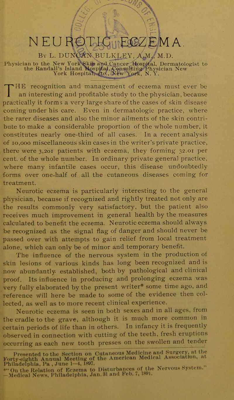 / ' N E U RA, By L. DUN'^I^.BULKI^Y, Physician to the New the Randall’ Y< The recognition and management of eczema must ever be an interesting and profitable study to the physician, because practically it forms a very large share of the cases of skin disease coming under his care. Even in dermatologic practice, where the rarer diseases and also the minor ailments of the skin contri- bute to make a considerable proportion of the whole number, it constitutes nearly one-third of all cases. In a recent analysis of 10,000 miscellaneous skin cases in the writer’s private practice, there were 3,201 patients with eczema, they forming 32.01 per cent, of the whole number. In ordinary private general practice, where many infantile cases occur, this disease undoubtedly forms over one-half of all the cutaneous diseases coming for treatment. Neurotic eczema is particularly interesting to the general physician, because if recognized and rightly treated not only are the results commonly very satisfactory, but the patient also receives much improvement in general health by the measures calculated to benefit the eczema. Neurotic eczema should always be recognized as the signal flag of danger and should never be passed over with attempts to gain relief from local treatment alone, which can only be of minor and temporary benefit. The influence of the nervous system in the production of skin lesions of various kinds has long been recognized and is now abundantly, established, both by pathological and clinical proof. Its influence in producing and prolonging eczema was very fully elaborated by the present writer* some time ago, and reference wMll here be made to some of the evidence then col- lected, as well as to more recent clinical experience. Neurotic eczema is seen in both sexes and in all ages, from the cradle to the grave, although it is much more common in certain periods of life than in others. In infancy it is frequently observed in connection with cutting of the teeth, fresh eruptions occurring as each new tooth presses on the swollen and tendei Fre.sented to the Section on Cutanoous Medicine luid Korty-eivlith Annual Meeting of the American Medical Associatton, at l^hiladelpiiia, Ra , .June 1—4, 1897. *“()nthe Relation of Kc/.enui to l)iHtiirhnnce8 j)f the Nervous System. -Medical News, RliiladeU)hia, .Jan.iJl and reh. <, 1891.