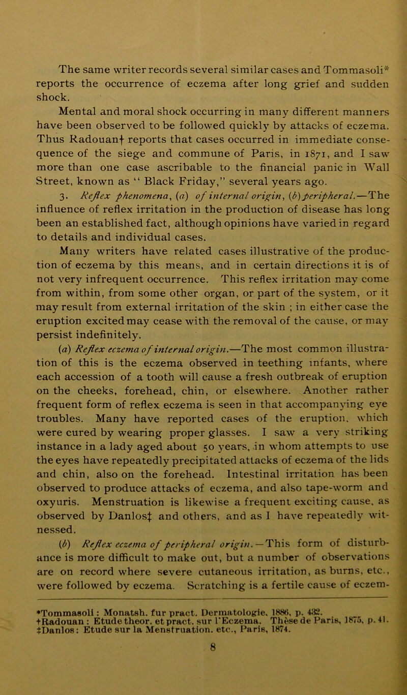 The same writer records several similar cases and Tommasoli* reports the occurrence of eczema after long grief and sudden shock. Mental and moral shock occurring in many different manners have been observed to be followed quickly by attacks of eczema. Thus Radouanf reports that cases occurred in immediate conse- quence of the siege and commune of Paris, in 1871, and I saw more than one case ascribable to the financial panic in Wall Street, known as “ Black Friday,” several years ago. 3. Rejlex phenomena, {a) of internal origin, (p)peripheral.—The influence of reflex irritation in the production of disease has long been an established fact, although opinions have varied in regard to details and individual cases. Many writers have related cases illustrative of the produc- tion of eczema by this means, and in certain directions it is of not very infrequent occurrence. This reflex irritation may come from within, from some other organ, or part of the system, or it may result from external irritation of the skin ; in either case the eruption excited may cease with the removal of the cause, or may persist indefinitely. (a) Rejlex eczema of internal origin.—The most common illustra- tion of this is the eczema observed in teething infants, where each accession of a tooth will cause a fresh outbreak of eruption on the cheeks, forehead, chin, or elsewhere. Another rather frequent form of reflex eczema is seen in that accompanying eye troubles. Many have reported cases of the eruption, which were cured by wearing proper glasses. I saw a very striking instance in a lady aged about 50 years, in whom attempts to use the eyes have repeatedly precipitated attacks of eczema of the lids and chin, also on the forehead. Intestinal irritation has been observed to produce attacks of eczema, and also tape-worm and \ oxyuris. Menstruation is likewise a frequent exciting cause, as observed by Danlos:}: and others, and as I have repeatedly wit- J nessed. {b) Rejlex eczema of peripheral —This form of disturb- ' ance is more difficult to make out, but a number of observations are on record where severe cutaneous irritation, as burns, etc., were followed by eczema. Scratching is a fertile cause of eczem- ♦Tommasoli: Monatsh. fur pract. Dermatologic, 188*5, p. 43t'. tRadouan : Etude theor. et pract. .sur I'Eczema. These de Paris, 1875. p. 41. tDanlos: Etude sur la Menstruation, etc., Paris, 1874.