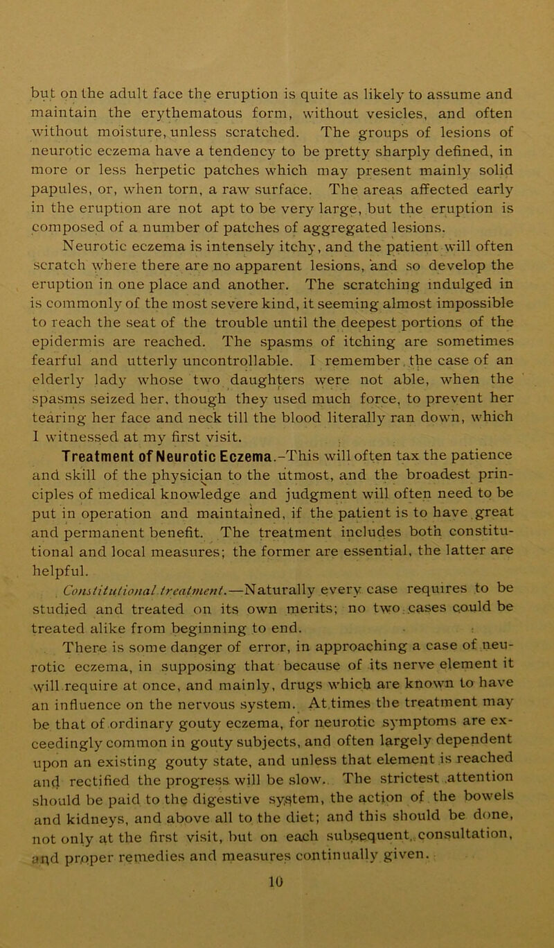 but on the adult face the eruption is quite as likely to assume and maintain the erythematous form, without vesicles, and often without moisture, unless scratched. The groups of lesions of neurotic eczema have a tendency to be pretty sharply defined, in more or less herpetic patches which may present mainly solid papules, or, when torn, a raw surface. The areas affected early in the eruption are not apt to be very large, but the eruption is composed of a number of patches of aggregated lesions. Neurotic eczema is intensely itchy, and the patient will often scratch where there are no apparent lesions, and so develop the eruption in one place and another. The scratching indulged in is commonly of the most severe kind, it seeming almost impossible to reach the seat of the trouble until the deepest portions of the epidermis are reached. The spasms of itching are sometimes fearful and utterly uncontrollable. I remember, the case of an elderly lady whose two daughters were not able, when the spasms seized her. though they used much force, to prevent her tearing her face and neck till the blood literally ran down, which I witnessed at my first visit. Treatment of Neurotic Eczema.-This will often tax the patience and skill of the physicmn to the utmost, and the broadest prin- ciples of medical knowledge and judgment will often need to be put in operation and maintained, if the patient is to have great and permanent benefit. The treatment includes both constitu- tional and local measures; the former are essential, the latter are helpful. Constitutional treatment.—Naturally ev'ery case requires to be studied and treated on its own merits; no two; .cases could be treated alike from beginning to end. There is some danger of error, in approaching a case of neu- rotic eczema, in supposing that because of its nerve element it will require at once, and mainly, drugs which are known to have an influence on the nervous system. At,times the treatment may be that of ordinary gouty eczema, for neurotic symptoms are ex- ceedingly common in gouty subjects, and often largely dependent upon an existing gouty state, and unless that element is reached and rectified the progress will be .slow. The strictest .attention should be paid to the digestive sy^‘^tem, the action of the bowels and kidneys, and above all to the diet; and this should be done, not only at the first visit, but on each subsequent, consultation, ai;d proper remedies and measures continually given.
