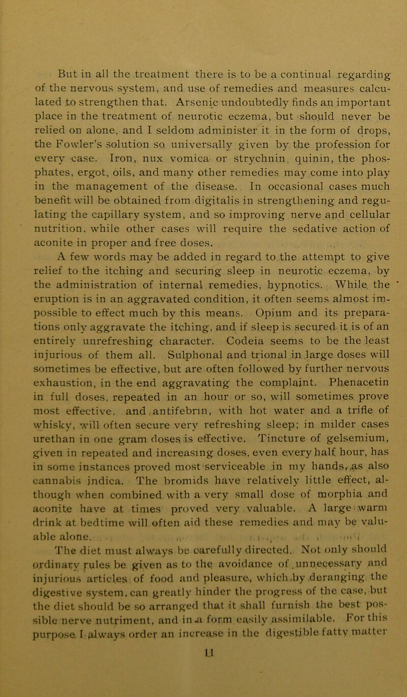 But iu all the treatment there is to be a continual regarding of the nervous system, and use of remedies and measures calcu- lated .to strengthen that. Arsenic undoubtedly finds an important place in the treatment of neurotic eczema, but should never be relied on alone, and I seldom administer it in the form of drops, the Fowler’s solution so, universally given by the profession for every case. Iron, nux vomica- or strychnin, qqinin, the phos- phates, ergot, oils, and many other remedies may come into play in the management of the disease. In occasional cases much benefit will be obtained from digitalis in strengthening and regu- lating the capillary system, and so improving nerve apd cellular nutrition, while other cases will require the sedative action of aconite in proper and free doses. A few words may be added in regard to.the atteippt to give relief to the itching and securing sleep in neurotic eczema, by the administration of internal remedies, hypnotics. While, the eruption is in an aggravated condition, it often seems almost im- possible to effect much by this means. Opiuni and its prepara- tions only aggravate the itching, and if sleep is secured it is of an entirely unrefreshing character. Codeia seems to be the least injurious of them all. Sulphonal and trional in .large doses will sometimes be effective, but are often followed by further nervous exhaustion, in the end aggravating the complaint. Phenacetin in full doses, repeated in an hour or so, will .sometimes prove most effective, and .antifebnn, with hot water and a trifle of whisky, will often secure very refreshing sleep; in milder cases urethan in one gram doses is effective. Tincture of gelsemium, given in repeated and increasing doses, even every half hour, has in some instances proved most serviceable in my hands,,as also cannabis jndica. The bromids have relatively little effect, al- though when combined with a very small dose of morphia and aconite have at times proved very valuable. A large i warm drink at bedtime will often aid these remedies and may be valu- able alone. ' ( ■. • < The diet must always be carefully directed. Not .only should ordinary rules be given as to the avoidance of .unnecessary and injurious articles of food and pleasure, which,by deranging, the digestive system, can greatly hinder the progress of the case, but the diet should be so arranged that it shall furnish the best pos- sible nerve nutriment, and in,ii form easily assimilable. For this purpose I always order an increase in the digestible fatty matter U