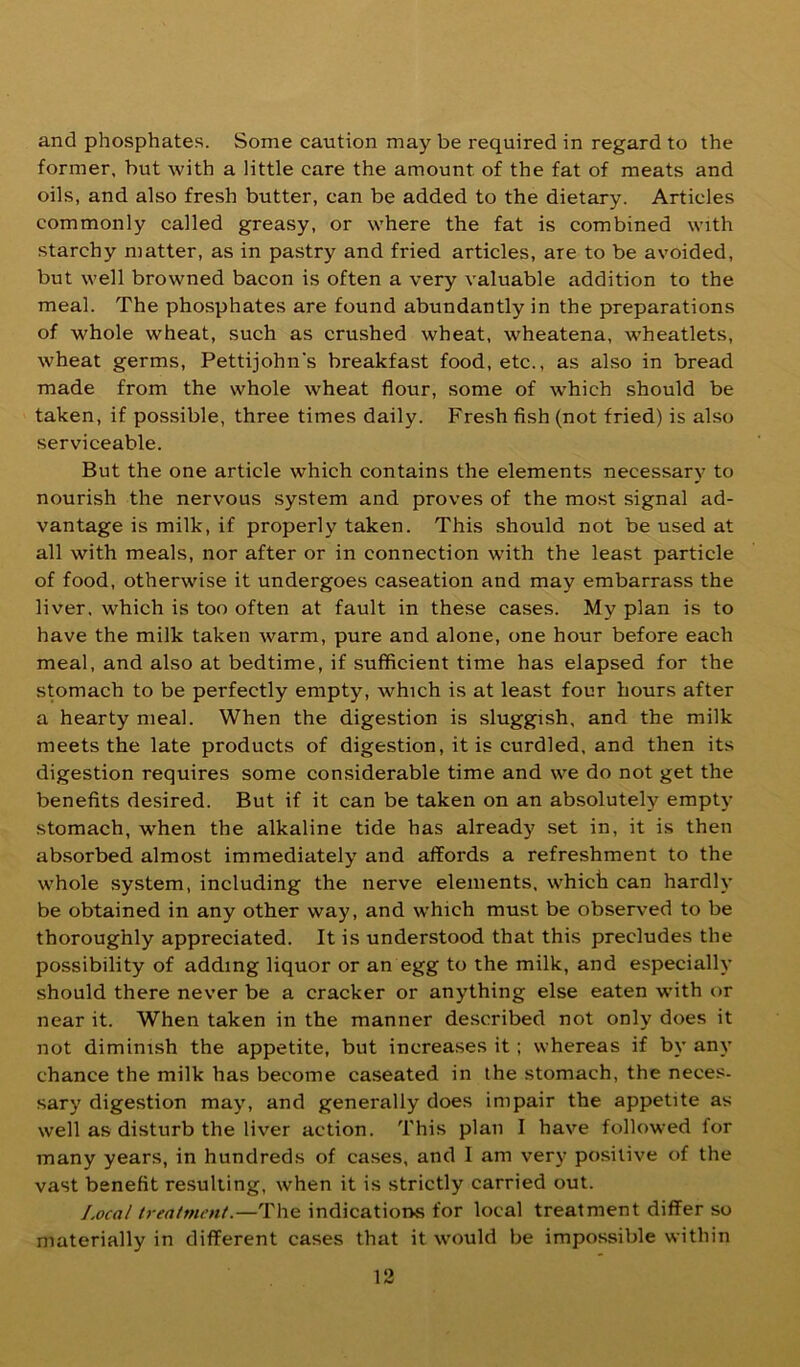and phosphates. Some caution may be required in regard to the former, but with a little care the amount of the fat of meats and oils, and also fresh butter, can be added to the dietary. Articles commonly called greasy, or where the fat is combined with starchy matter, as in pastry and fried articles, are to be avoided, but well browned bacon is often a very valuable addition to the meal. The phosphates are found abundantly in the preparations of whole wheat, such as crushed wheat, wheatena, wheatlets, wheat germs, Pettijohn’s breakfast food, etc., as also in bread made from the whole wheat flour, some of which should be taken, if possible, three times daily. Fresh fish (not fried) is also serviceable. But the one article which contains the elements necessary to nourish the nervous system and proves of the most signal ad- vantage is milk, if properly taken. This should not be used at all with meals, nor after or in connection with the least particle of food, otherwise it undergoes caseation and may embarrass the liver, which is too often at fault in these cases. My plan is to have the milk taken warm, pure and alone, one hour before each meal, and also at bedtime, if sufficient time has elapsed for the stomach to be perfectly empty, which is at least four hours after a hearty meal. When the digestion is sluggish, and the milk meets the late products of digestion, it is curdled, and then its digestion requires some considerable time and we do not get the benefits desired. But if it can be taken on an absolutely empty stomach, when the alkaline tide has already set in, it is then absorbed almost immediately and affords a refreshment to the whole .system, including the nerve elements, whict can hardly be obtained in any other way, and which must be observed to be thoroughly appreciated. It is understood that this precludes the possibility of adding liquor or an egg to the milk, and especially should there never be a cracker or anything else eaten with or near it. When taken in the manner described not only does it not diminish the appetite, but increases it; whereas if by any chance the milk has become caseated in the stomach, the neces- sary digestion may, and generally does impair the appetite as well as disturb the liver action. This plan I have followed for many years, in hundreds of cases, and 1 am very positive of the vast benefit resulting, when it is strictly carried out. Local treatment.—The indications for local treatment differ so materially in different cases that it would be impossible within