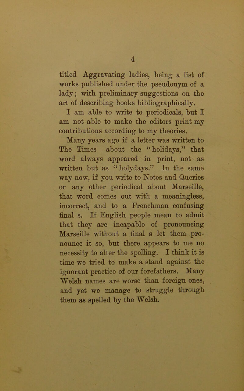 titled Aggravating ladies, being a list of works published under the pseudonym of a lady; with preliminary suggestions on the art of describing books bibliographically. I am able to write to periodicals, but I am not able to make the editors print my contributions according to my theories. Many years ago if a letter was written to The Times about the “ holidays,” that word always appeared in print, not as written but as “ holydays.” In the same way now, if you write to Notes and Queries or any other periodical about Marseille, that word comes out with a meaningless, incorrect, and to a Frenchman confusing final s. If English people mean to admit that they are incapable of pronouncing Marseille without a final s let them pro- nounce it so, but there appears to me no necessity to alter the spelling. I think it is time we tried to make a stand against the ignorant practice of our forefathers. Many Welsh names are worse than foreign ones, and yet we manage to struggle through them as spelled by the Welsh.