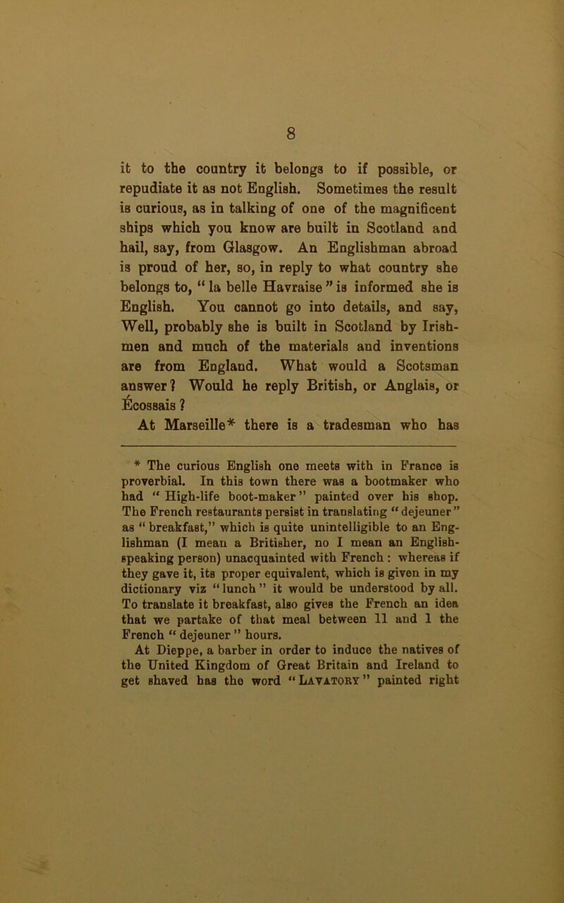 it to the country it belongs to if possible, or repudiate it as not English. Sometimes the result is curious, as in talking of one of the magnificent ships which you know are built in Scotland and hail, say, from Glasgow. An Englishman abroad is proud of her, so, in reply to what country she belongs to, “ la belle Havraise ” is informed she is English. You cannot go into details, and say, Well, probably she is built in Scotland by Irish- men and much of the materials and inventions are from England. What would a Scotsman answer] Would he reply British, or Anglais, or Ecossais ? At Marseille* there is a tradesman who has * The curious English one meets with in Prance is proverbial. In this town there was a bootmaker who had “ High-life boot-maker ” painted over his shop. The French restaurants persist in translating “ dejeuner ” as “ breakfast,” which is quite unintelligible to an Eng- lishman (I mean a Britisher, no I mean an English- speaking person) unacquainted with French : whereas if they gave it, its proper equivalent, which is given in my dictionary viz “lunch” it would be understood by all. To translate it breakfast, also gives the French an idea that we partake of that meal between 11 and 1 the French “ dejeuner ” hours. At Dieppe, a barber in order to induce the natives of the United Kingdom of Great Britain and Ireland to get Bhaved has the word “ Lavatory ” painted right