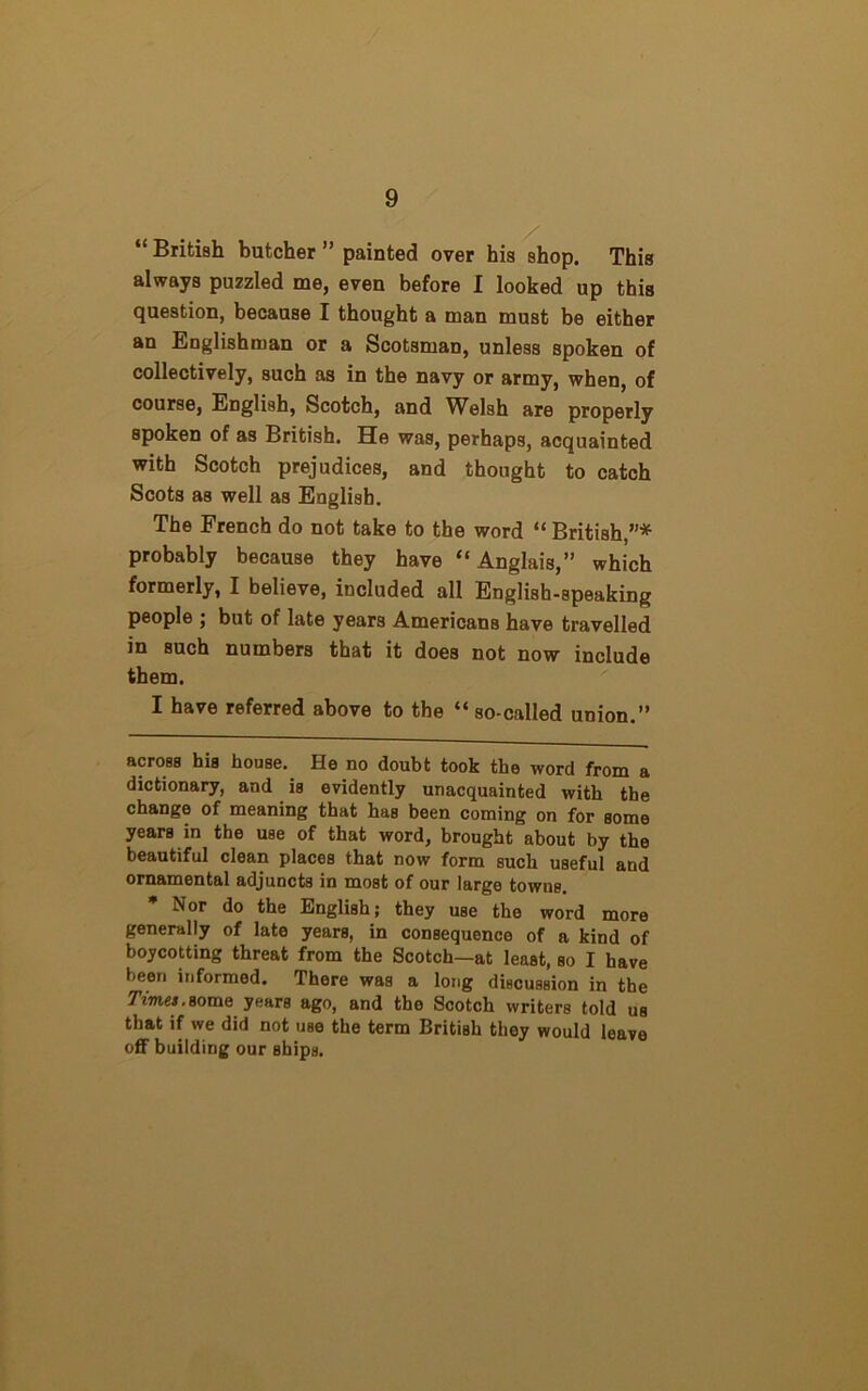 “British butcher” painted over his shop. This always puzzled me, even before I looked up this question, because I thought a man must be either an Englishman or a Scotsman, unless spoken of collectively, such as in the navy or army, when, of course, English, Scotch, and Welsh are properly spoken of as British. He was, perhaps, acquainted with Scotch prejudices, and thought to catch Scots as well as English. The French do not take to the word “ British,”* * probably because they have “Anglais,” which formerly, I believe, included all English-speaking people ; but of late years Americans have travelled in such numbers that it does not now include them. I have referred above to the “so-called union.” across his house. He no doubt took the word from a dictionary, and is evidently unacquainted with the change of meaning that has been coming on for some years in the use of that word, brought about by the beautiful clean places that now form such useful and ornamental adjuncts in most of our large towns. * Nor do the English; they use the word more generally of late years, in consequence of a kind of boycotting threat from the Scotch—at least, so I have been informed. There was a long discussion in the Times.some years ago, and the Scotch writers told us that if we did not use the term British they would leave off building our ships.