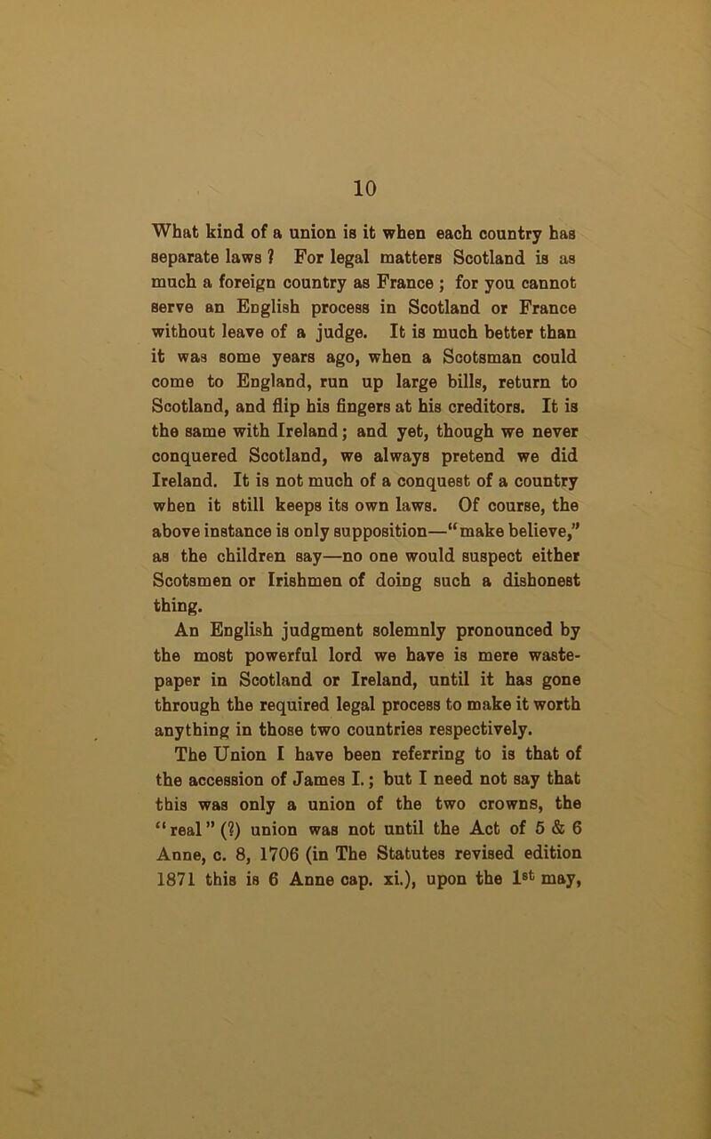 What kind of a union i8 it when each country has separate laws ? For legal matters Scotland is as much a foreign country as France ; for you cannot serve an English process in Scotland or France without leave of a judge. It is much better than it was some years ago, when a Scotsman could come to England, run up large bills, return to Scotland, and flip his fingers at his creditors. It is the same with Ireland; and yet, though we never conquered Scotland, we always pretend we did Ireland. It is not much of a conquest of a country when it still keeps its own laws. Of course, the above instance is only supposition—“make believe,” as the children say—no one would suspect either Scotsmen or Irishmen of doing such a dishonest thing. An English judgment solemnly pronounced by the most powerful lord we have is mere waste- paper in Scotland or Ireland, until it has gone through the required legal process to make it worth anything in those two countries respectively. The Union I have been referring to is that of the accession of James I.; but I need not say that this was only a union of the two crowns, the “real” (?) union was not until the Act of 5 & 6 Anne, c. 8, 1706 (in The Statutes revised edition 1871 this is 6 Anne cap. xi.), upon the 1st may,