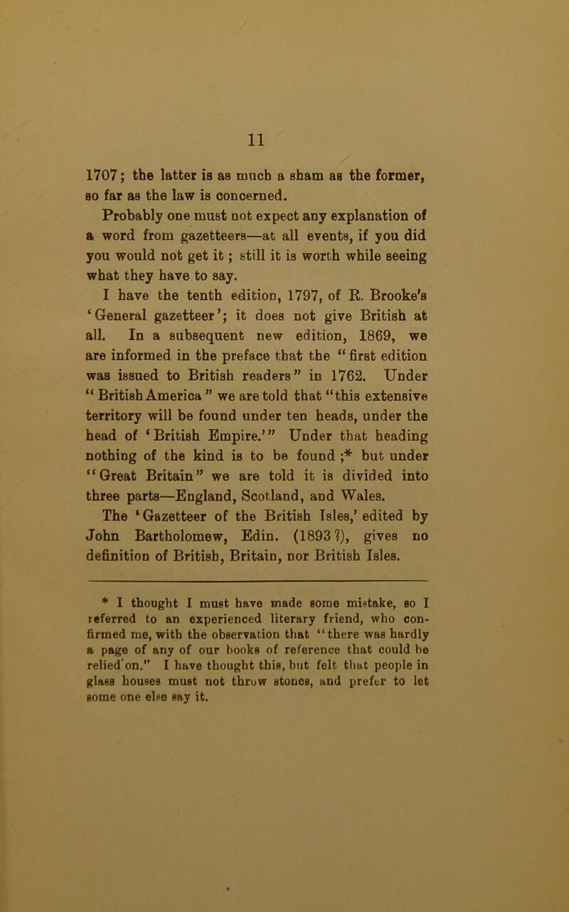 1707; the latter is as much a sham as the former, so far as the law is concerned. Probably one must not expect any explanation of a word from gazetteers—at all events, if you did you would not get it; still it is worth while seeing what they have to say. I have the tenth edition, 1797, of R. Brooke’s ‘General gazetteer’; it does not give British at all. In a subsequent new edition, 1869, we are informed in the preface that the “ first edition was issued to British readers” in 1762. Under “ British America ” we are told that “this extensive territory will be found under ten heads, under the head of ‘British Empire.’” Under that heading nothing of the kind is to be found ;* but under “Great Britain” we are told it is divided into three parts—England, Scotland, and Wales. The ‘Gazetteer of the British Isles,’edited by John Bartholomew, Edin. (1893 ?), gives no definition of British, Britain, nor British Isles. * I thought I must have made some mistake, so I referred to an experienced literary friend, who con- firmed me, with the observation that “there was hardly a page of any of our books of reference that could be relied'on.” I have thought this, but felt that people in glass houses must not throw stones, and prefer to let some one else say it.