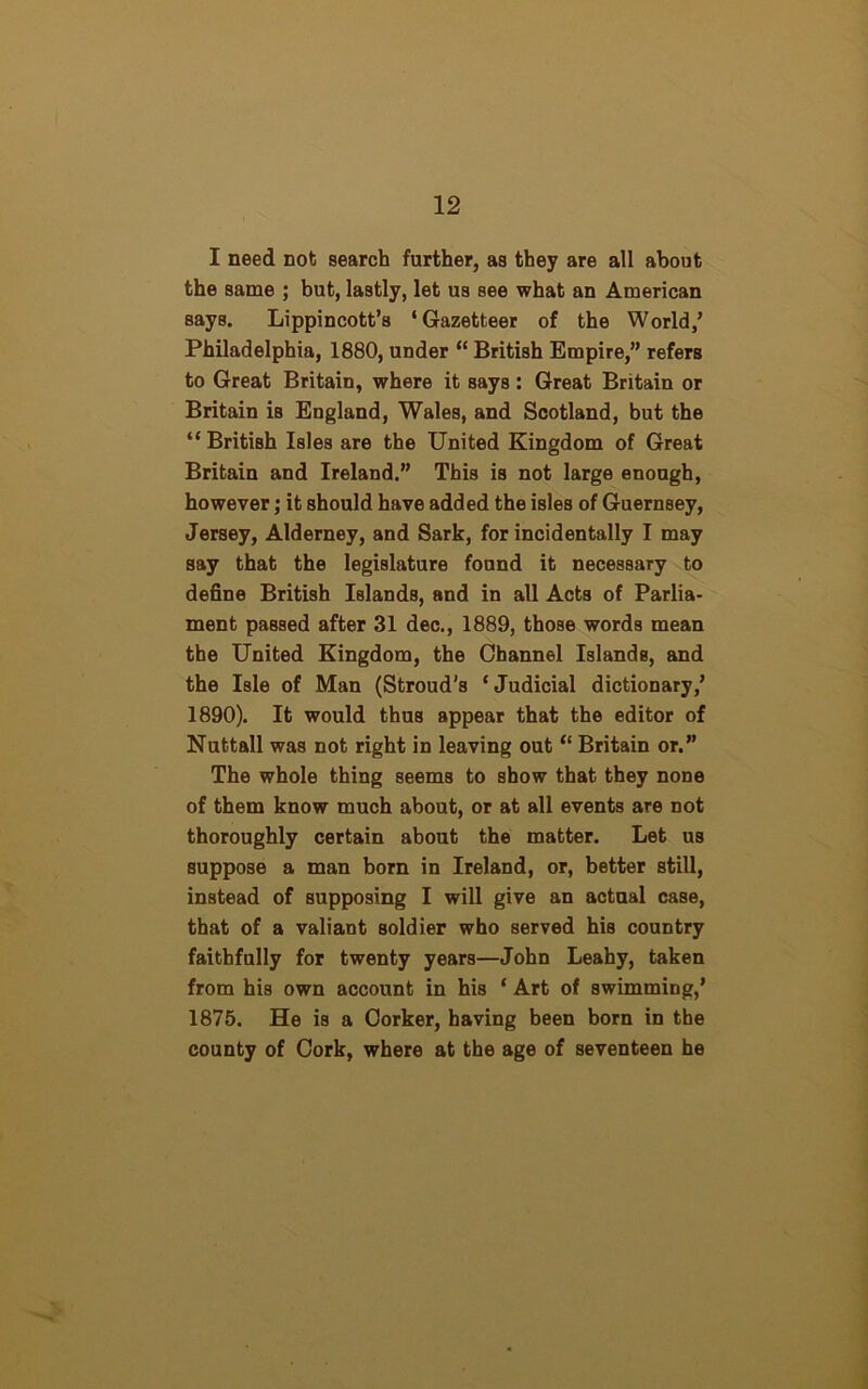 I need not search further, as they are all about the same ; but, lastly, let us see what an American Bays. Lippincott’s ‘Gazetteer of the World/ Philadelphia, 1880, under “ British Empire,” refers to Great Britain, where it says : Great Britain or Britain is England, Wales, and Scotland, but the “ British Isles are the United Kingdom of Great Britain and Ireland.” This is not large enough, however; it should have added the isles of Guernsey, Jersey, Alderney, and Sark, for incidentally I may say that the legislature found it necessary to define British Islands, and in all Acts of Parlia- ment passed after 31 dec., 1889, those words mean the United Kingdom, the Channel Islands, and the Isle of Man (Stroud's ‘Judicial dictionary/ 1890). It would thus appear that the editor of Nuttall was not right in leaving out “ Britain or.” The whole thing seems to show that they none of them know much about, or at all events are not thoroughly certain about the matter. Let us suppose a man born in Ireland, or, better still, instead of supposing I will give an actual case, that of a valiant soldier who served his country faithfully for twenty years—John Leahy, taken from his own account in his ‘ Art of swimming/ 1875. He is a Corker, having been born in the county of Cork, where at the age of seventeen he