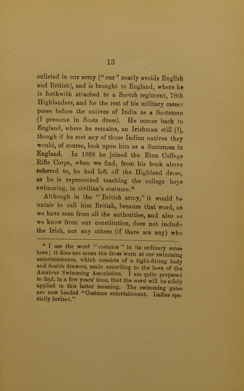 enlisted in our army (“ our ” neatly avoids English and British), and is brought to England, where he is forthwith attached to a Scotch regiment, 78th Highlanders, and for the rest of his military career poses before the natives of India as a Scotsman (I presume in Scots dress). He comes back to England, where he remains, an Irishman still (?), though if he met any of those Indian natives they would, of course, look upon him as a Scotsman in England. In 1868 he joined the Eton College Rifle Corps, when we find, from his book above referred to, he had left off the Highland dress, as he is represented teaching the college boys swimming, in civilian’s costume.* Although in the “ British army,” it would be unfair to call him British, because that word, as we have seen from all the authorities, and also as we know from our constitution, does not include the Irish, nor any others (if there are any) who * I use the word “costume” in its ordinary sense here; it does not mean the dress worn at our swimming entertainments, which consists of a tight-fitting body and double drawers, made according to the laws of the Amateur Swimming Association. I am quite prepared to fin.d, in a few years’ time, that the word will be solely applied in this latter meaning. The swimming galas are now headed “Costume entertainment. Ladies spe- cially invited.” *
