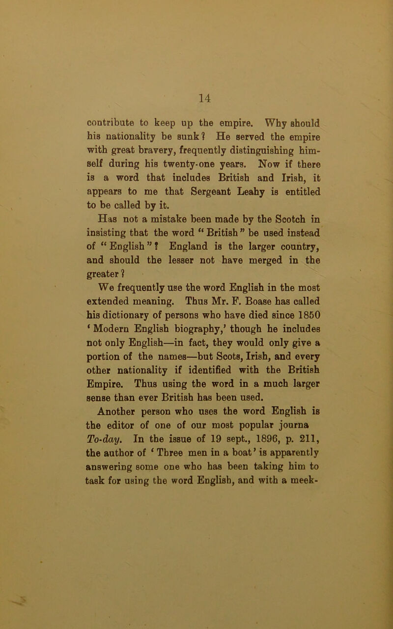 contribute to keep up the empire. Why should his nationality be sunk? He served the empire with great bravery, frequently distinguishing him- self during his twenty-one years. Now if there is a word that includes British and Irish, it appears to me that Sergeant Leahy is entitled to be called by it. Has not a mistake been made by the Scotch in insisting that the word “ British ” be used instead of “ English ” ? England is the larger country, and should the lesser not have merged in the greater ? We frequently use the word English in the most extended meaning. Thus Mr. F. BoaBe has called his dictionary of persons who have died since 1850 ‘ Modern English biography,’ though he includes not only English—in fact, they would only give a portion of the names—but Scots, Irish, and every other nationality if identified with the British Empire. Thus using the word in a much larger sense than ever British has been used. Another person who uses the word English is the editor of one of our most popular journa To-day. In the issue of 19 sept., 1896, p. 211, the author of ‘ Three men in a boat’ is apparently answering some one who has been taking him to task for using the word English, and with a meek-