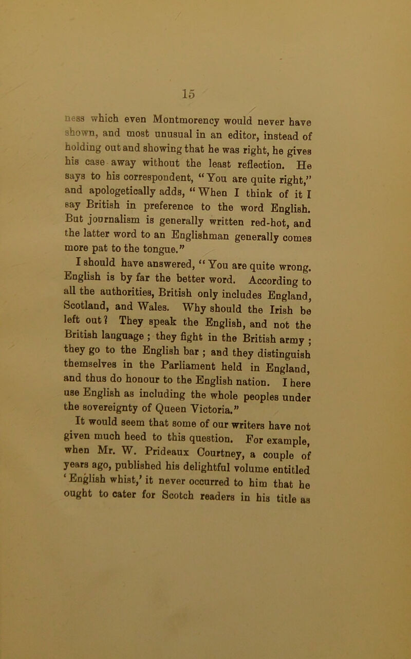 0688 which even Montmorency would never have shown, and most unusual in an editor, instead of holding out and showing that he was right, he gives his case away without the least reflection. He says to his correspondent, “You are quite right,” and apologetically adds, “ When I think of it l Bay British in preference to the word English. But journalism is generally written red-hot, and the latter word to an Englishman generally comes more pat to the tongue. ” I should have answered, “ You are quite wrong. English is by far the better word. According to all the authorities, British only includes England, Scotland, and Wales. Why should the Irish be left out? They speak the English, and not the British language ; they fight in the British army ; they go to the English bar ; and they distinguish themselves in the Parliament held in England, and thus do honour to the English nation. I here use English as including the whole peoples under the sovereignty of Queen Victoria.” It would seem that some of our writers have not given much heed to this question. For example, when Mr. W. Prideaux Courtney, a couple of years ago, published his delightful volume entitled ‘ English whist,’ it never occurred to him that he ought to cater for Scotch readers in his title as