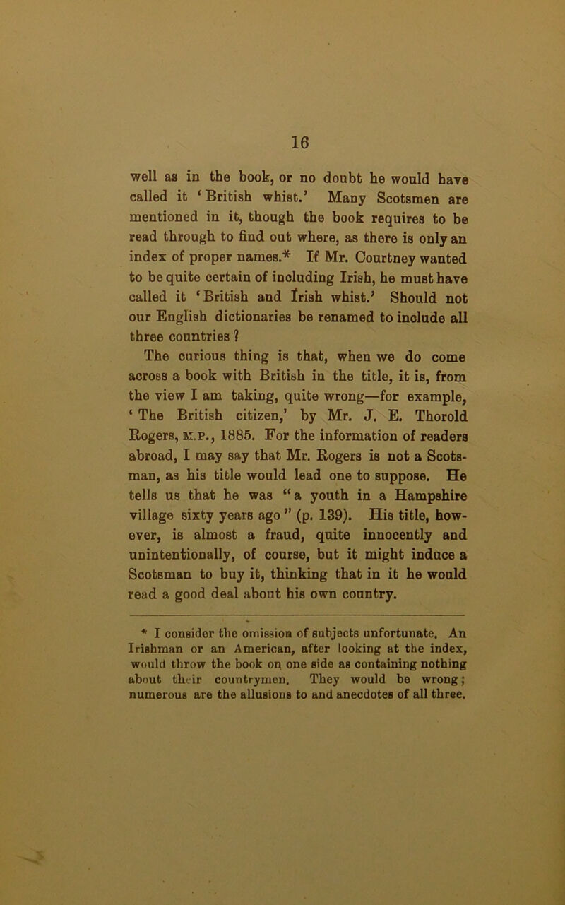 well as in the book, or no doubt he would have called it ‘British whist.’ Many Scotsmen are mentioned in it, though the book requires to be read through to find out where, as there is only an index of proper names.* If Mr. Courtney wanted to be quite certain of including Irish, he must have called it ‘British and Irish whist.’ Should not our English dictionaries be renamed to include all three countries ? The curious thing is that, when we do come across a book with British in the title, it is, from the view I am taking, quite wrong—for example, ‘ The British citizen,’ by Mr. J. E. Thorold Rogers, k.p., 1885. For the information of readers abroad, I may say that Mr. Rogers is not a Scots- man, a3 his title would lead one to suppose. He tells us that he was “a youth in a Hampshire village sixty years ago ” (p. 139). His title, how- ever, is almost a fraud, quite innocently and unintentionally, of course, but it might induce a Scotsman to buy it, thinking that in it he would read a good deal about his own country. * I consider the omission of subjects unfortunate. An Irishman or an American, after looking at the index, would throw the book on one side as containing nothing about their countrymen. They would be wrong ; numerous are the allusions to and anecdotes of all three.