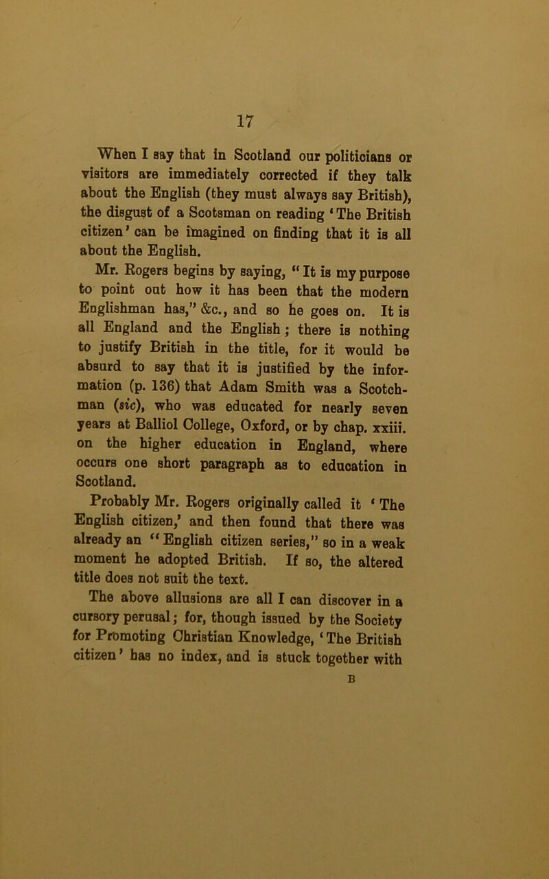 When I say that in Scotland our politicians or visitors are immediately corrected if they talk about the English (they must always say British), the disgust of a Scotsman on reading 1 The British citizen ’ can be imagined on finding that it is all about the English. Mr. Rogers begins by saying, “ It is my purpose to point out how it has been that the modern Englishman has,” &c., and so he goes on. It is all England and the English ; there is nothing to justify British in the title, for it would be absurd to say that it is justified by the infor- mation (p. 136) that Adam Smith was a Scotch- man (sic), who was educated for nearly seven years at Balliol College, Oxford, or by chap, xxiii. on the higher education in England, where occurs one short paragraph as to education in Scotland. Probably Mr. Rogers originally called it ‘ The English citizen,' and then found that there was already an “ English citizen series,” so in a weak moment he adopted British. If so, the altered title does not suit the text. The above allusions are all I can discover in a cursory perusal; for, though issued by the Society for Promoting Christian Knowledge, ‘ The British citizen' has no index, and is Btuck together with B