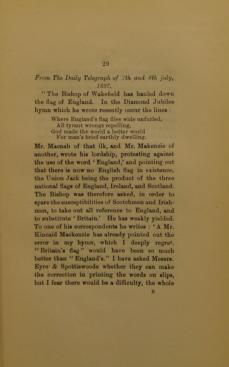 From The Daily Telegraph of 7th and 8th july, 1897. “The Bishop of Wakefield has hauled down the flag of England. In the Diamond Jubilee hymn which he wrote recently occur the lines : Where England’s flag flies wide unfurled, All tyrant wrongs repelling, God made the world a better world For man’s brief earthly dwelling. Mr. Macnab of that ilk, and Mr. Makenzie of another, wrote his lordship, protesting against the use of the word ‘ England/ and pointing out that there is now no English flag in existence, the Union Jack being the product of the three national flags of England, Ireland, and Scotland. The Bishop was therefore asked, in order to spare the susceptibilities of Scotchmen and Irish- men, to take out all reference to England, and to substitute ‘ Britain.’ He has weakly yielded. To one of his correspondents he writes : ‘ A Mr. Kincaid Mackenzie has already pointed out the error in my hymn, which I deeply regret. “Britain’s flag” would have been so much better than “ England’s.” I have asked Messrs. Eyre'& Spottiswoode whether they can make the correction in printing the words on slips, but I fear there would be a difficulty, the whole B