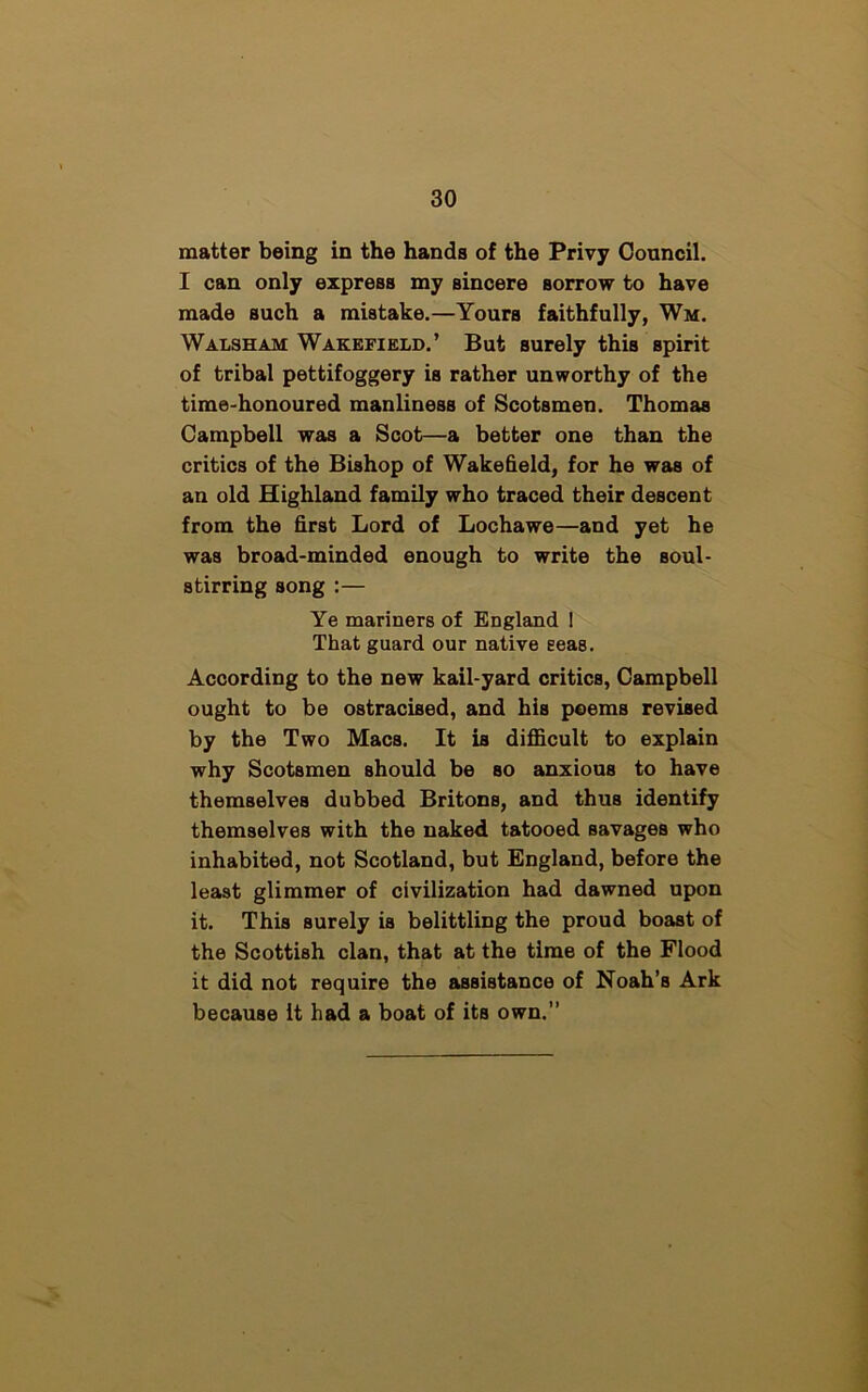matter being in the hands of the Privy Council. I can only express my sincere Borrow to have made such a mistake.—Yours faithfully, Wm. Walsh am Wakefield.’ But surely this spirit of tribal pettifoggery is rather unworthy of the time-honoured manliness of Scotsmen. Thomas Campbell was a Scot—a better one than the critics of the Bishop of Wakefield, for he was of an old Highland family who traced their descent from the first Lord of Lochawe—and yet he was broad-minded enough to write the soul- stirring song :— Ye mariners of England I That guard our native seas. According to the new kail-yard critics, Campbell ought to be ostracised, and his poems revised by the Two Macs. It is difficult to explain why Scotsmen should be so anxious to have themselves dubbed Britons, and thus identify themselves with the naked tatooed savages who inhabited, not Scotland, but England, before the least glimmer of civilization had dawned upon it. This surely is belittling the proud boast of the Scottish clan, that at the time of the Flood it did not require the assistance of Noah’s Ark because it had a boat of its own.”