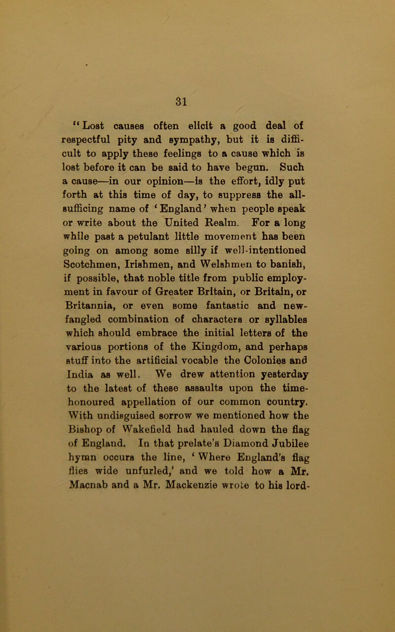 “ Lost causes often elicit a good deal of respectful pity and sympathy, but it is diffi- cult to apply these feelings to a cause which is lost before it can be said to have begun. Such a cause—in our opinion—is the effort, idly put forth at this time of day, to suppress the all- sufficing name of * England ’ when people speak or write about the United Realm. For a long while past a petulant little movement has been going on among some silly if well-intentioned Scotchmen, Irishmen, and Welshmen to banish, if possible, that noble title from public employ- ment in favour of Greater Britain, or Britain, or Britannia, or even some fantastic and new- fangled combination of characters or syllables which should embrace the initial letters of the various portions of the Kingdom, and perhaps stuff into the artificial vocable the Colonies and India as well. We drew attention yesterday to the latest of these assaults upon the time- honoured appellation of our common country. With undisguised sorrow we mentioned how the Bishop of Wakefield had hauled down the flag of England. In that prelate’s Diamond Jubilee hymn occurs the line, ‘ Where England’s flag flies wide unfurled,’ and we told how a Mr. Macnab and a Mr. Mackenzie wrote to his lord-