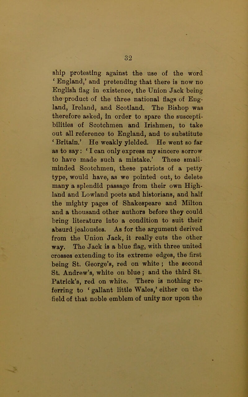 ship protesting against the use of the word ‘ England,’ and pretending that there is now no English flag in existence, the Union Jack being the product of the three national flags of Eng- land, Ireland, and Scotland. The Bishop was therefore asked, in order to spare the suscepti- bilities of Scotchmen and Irishmen, to take out all reference to England, and to substitute ‘ Britain.’ He weakly yielded. He went so far as to say: ‘ I can only express my sincere sorrow to have made such a mistake.’ These small- minded Scotchmen, these patriots of a petty type, would have, as we pointed out, to delete many a splendid passage from their own High- land and Lowland poets and historians, and half the mighty pages of Shakespeare and Milton and a thousand other authors before they could bring literature into a condition to suit their absurd jealousies. As for the argument derived from the Union Jack, it really cuts the other way. The Jack is a blue flag, with three united crosses extending to its extreme edges, the first being St. George’s, red on white ; the second St. Andrew’s, white on blue ; and the third St. Patrick’s, red on white. There is nothing re- ferring to ‘ gallant little Wales,’ either on the field of that noble emblem of unity nor upon the