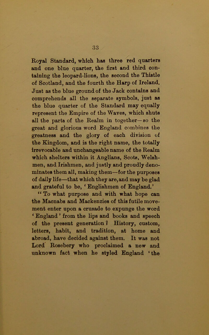 Royal Standard, which has three red quarters and one blue quarter, the first and third con- taining the leopard-lions, the second the Thistle of Scotland, and the fourth the Harp of Ireland. Just as the blue ground of the Jack contains and comprehends all the separate symbols, just aB the blue quarter of the Standard may equally represent the Empire of the Waves, which shuts all the parts of the Realm in together—so the great and glorious word England combines the greatness and the glory of each division of the Kingdom, and is the right name, the totally irrevocable and unchangeable name of the Realm which shelters within it Anglians, Scots, Welsh- men, and Irishmen, and justly and proudly deno- minates them all, making them—for the purposes of daily life—that which they are, and may be glad and grateful to be, ‘ Englishmen of England. ’ “ To what purpose and with what hope can the Macnabs and Mackenzies of this futile move- ment enter upon a crusade to expunge the word ‘ England ’ from the lips and books and speech of the present generation ? History, custom, letters, habit, and tradition, at home and abroad, have decided against them. It was not Lord Rosebery who proclaimed a new and unknown fact when he styled England ‘the