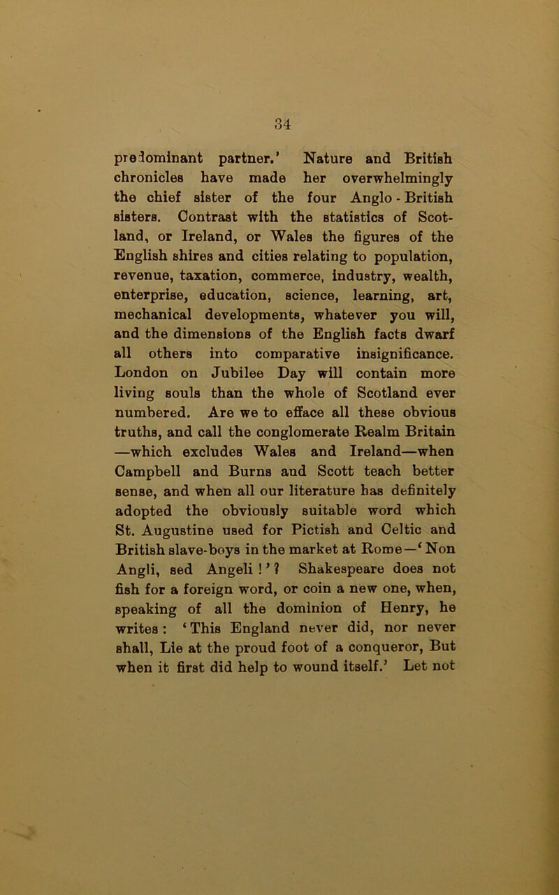 predominant partner.’ Nature and British chronicles have made her overwhelmingly the chief sister of the four Anglo - British Bisters. Contrast with the statistics of Scot- land, or Ireland, or Wales the figures of the English shires and cities relating to population, revenue, taxation, commerce, industry, wealth, enterprise, education, science, learning, art, mechanical developments, whatever you will, and the dimensions of the English facts dwarf all others into comparative insignificance. London on Jubilee Day will contain more living souls than the whole of Scotland ever numbered. Are we to efface all these obvious truths, and call the conglomerate Realm Britain —which excludes Wales and Ireland—when Campbell and Burns and Scott teach better sense, and when all our literature has definitely adopted the obviously suitable word which St. Augustine used for Pictish and Celtic and British slave-boys in the market at Rome—‘ Non Angli, sed Angeli ! ’ ? Shakespeare does not fish for a foreign word, or coin a new one, when, speaking of all the dominion of Henry, he writes: ‘ThiB England never did, nor never shall, Lie at the proud foot of a conqueror, But when it first did help to wound itself.’ Let not