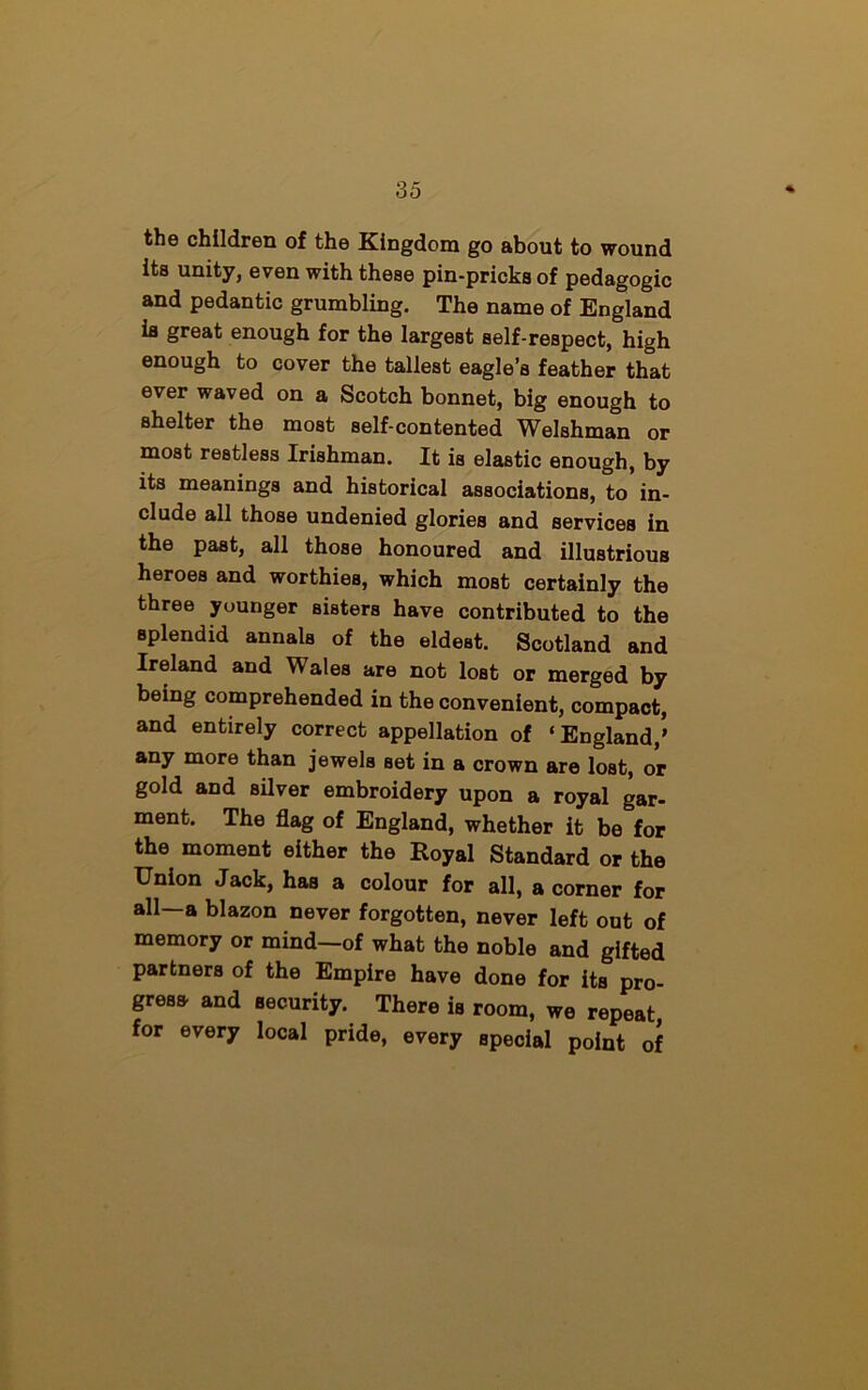 the children of the Kingdom go about to wound its unity, even with these pin-pricks of pedagogic and pedantic grumbling. The name of England is great enough for the largest self-respect, high enough to cover the tallest eagle’s feather that ever waved on a Scotch bonnet, big enough to Bhelter the most self-contented Welshman or most restless Irishman. It is elastic enough, by its meanings and historical associations, to in- clude all those undenied glories and services in the past, all those honoured and illustrious heroes and worthies, which most certainly the three younger sisters have contributed to the splendid annals of the eldest. Scotland and Ireland and Wales are not lost or merged by being comprehended in the convenient, compact, and entirely correct appellation of ‘England,’ any more than jewels Bet in a crown are lost, or gold and silver embroidery upon a royal gar- ment. The flag of England, whether it be for the moment either the Royal Standard or the Union Jack, has a colour for all, a corner for all—a blazon never forgotten, never left out of memory or mind—of what the noble and gifted partners of the Empire have done for its pro- gress- and security. There is room, we repeat, for every local pride, every special point of