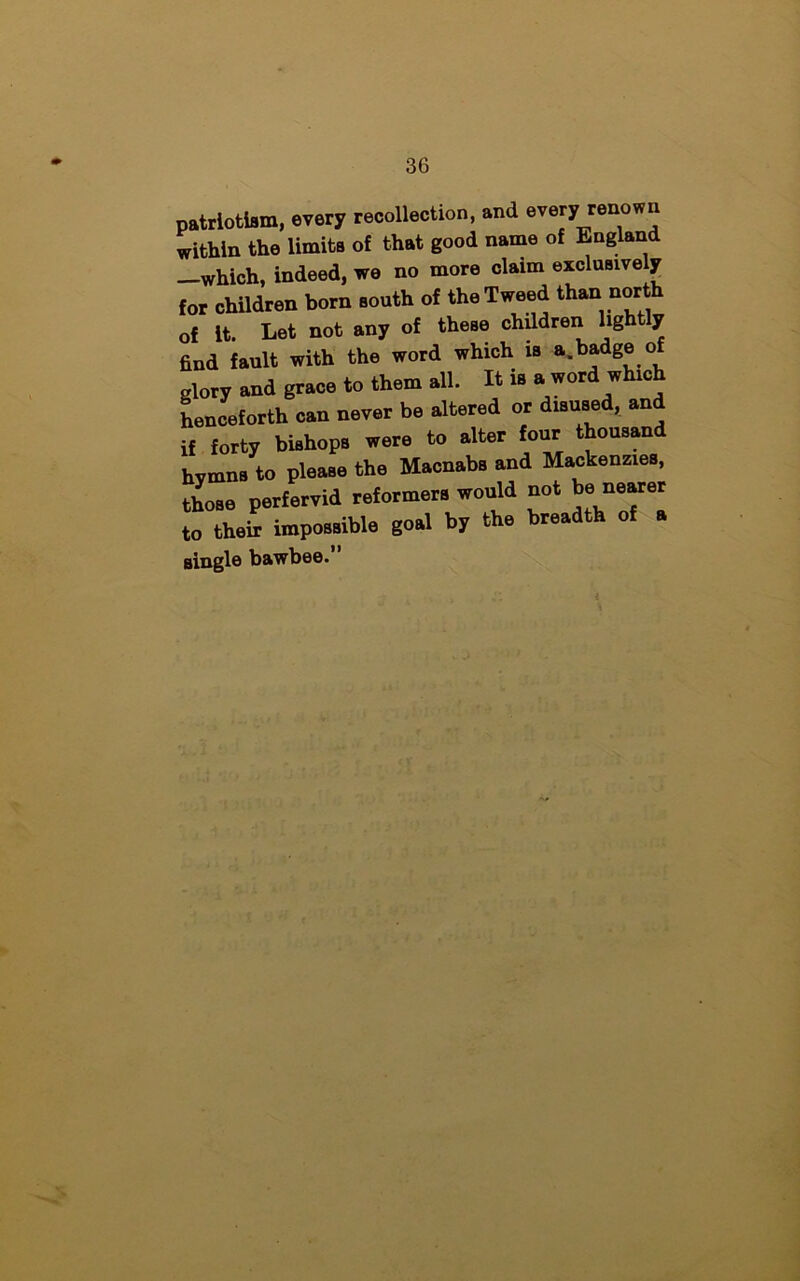 patriotism, every recollection, and every renoen within the limits of that good name of England —which, indeed, we no more claim exclusively for children born south of the Tweed than north of It. Let not any of these children lightly find fault with the word which is a.badgeof glory and grace to them all. It is a word which henceforth can never be altered or disused, and if forty bishops were to alter four thousand hymns to please the Macnabs and Mackenzies, those perfervid reformers would not fearer to their impossible goal by the breadth of a single bawbee.”