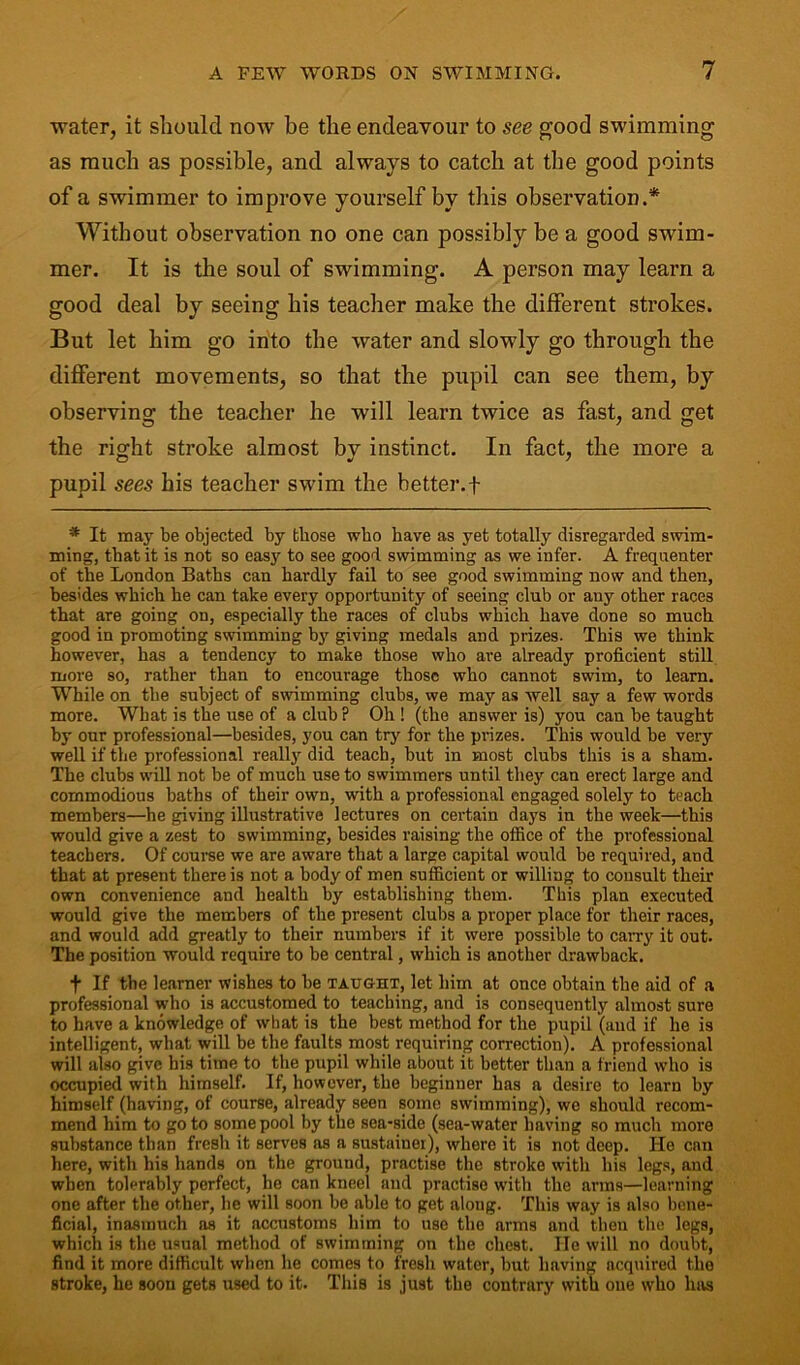 water, it should now be the endeavour to see good swimming as much as possible, and always to catch at the good points of a swimmer to improve yourself by this observation.* Without observation no one can possibly be a good swim- mer. It is the soul of swimming. A person may learn a good deal by seeing his teacher make the different strokes. But let him go into the water and slowly go through the different movements, so that the pupil can see them, by observing the teacher he will learn twice as fast, and get the right stroke almost by instinct. In fact, the more a pupil sees his teacher swim the better.f * It may be objected by those who have as yet totally disregarded swim- ming, that it is not so easy to see good swimming as we infer. A frequenter of the London Baths can hardly fail to see good swimming now and then, besides which he can take every opportunity of seeing club or any other races that are going on, especially the races of clubs which have done so much good in promoting swimming by giving medals and prizes. This we think however, has a tendency to make those who are already proficient still more so, rather than to encourage those who cannot swim, to learn. While on the subject of swimming clubs, we may as well say a few words more. What is the use of a club P Oh ! (the answer is) you can be taught by our professional—besides, you can try for the prizes. This would be very well if the professional really did teach, but in most clubs this is a sham. The clubs will not be of much use to swimmers until they can erect large and commodious baths of their own, with a professional engaged solely to teach members—he giving illustrative lectures on certain days in the week—this would give a zest to swimming, besides raising the office of the professional teachers. Of course we are aware that a large capital would be required, and that at present there is not a body of men sufficient or willing to consult their own convenience and health by establishing them. This plan executed would give the members of the present clubs a proper place for their races, and would add greatly to their numbers if it were possible to carry it out. The position would require to be central, which is another drawback. f If the learner wishes to be taught, let him at once obtain the aid of a professional who is accustomed to teaching, and i3 consequently almost sure to have a knowledge of what is the best method for the pupil (aud if he is intelligent, what will be the faults most requiring correction). A professional will also give his time to the pupil while about it better than a friend who is occupied with himself. If, however, the beginner has a desire to learn by himself (having, of course, already seen some swimming), we should recom- mend him to goto some pool by the sea-side (sea-water having so much more substance than fresh it serves as a sustainer), where it is not deep. He can here, with his hands on the ground, practise the stroke with his legs, and when tolerably perfect, he can kneel and practise with the arms—learning one after the other, he will soon be able to get along. This way is also bene- ficial, inasmuch as it accustoms him to use the arms and then the legs, which is the usual method of swimming on the chest. He will no doubt, find it more difficult when he comes to fresh water, but having acquired the stroke, he soon gets used to it. This is just the contrary with oue who has