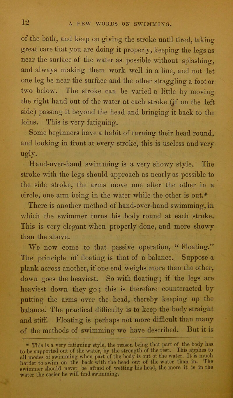 of the bath, and keep on giving the stroke until tired, taking great care that you are doing it properly, keeping the legs as near the surface of the water as possible without splashing, and always making them work well in a line, and not let one leg be near the surface and the other straggling a foot or two below. The stroke can be varied a little by moving the right hand out of the water at each stroke (;f on the left side) passing it beyond the head and bringing it back to the loins. This is very fatiguing. Some beginners have a habit of turning their head round, and looking in front at every stroke, this is useless and very ugiy- Hand-over-hand swimming is a very showy style. The stroke with the legs should approach as nearly as possible to the side stroke, the arms move one after the other in a circle, one arm being in the water while the other is out.* There is another method of hand-over-hand swimming, in which the swimmer turns his body round at each stroke. This is very elegant when properly done, and more showy than the above. We now come to that passive operation, “ Floating.” The principle of floating is that of a balance. Suppose a plank across another, if one end weighs more than the other, down goes the heaviest. So with floating; if the legs are heaviest down they go ; this is therefore counteracted by putting the arms over the head, thereby keeping up the balance. The practical difficulty is to keep the body straight and stiff. Floating is perhaps not more difficult than many of the methods of swimming we have described. But it is * This is a very fatiguing style, tlie reason being that part of the body has to be supported out of the water, by the strength of the rest. This applies to all modes of swimming when part of the body is out of the water. It is much harder to swim on the back with the head out of the water than in. The swimmer should never be afraid of wetting his head, the more it is in the water the easier he will find swimming.