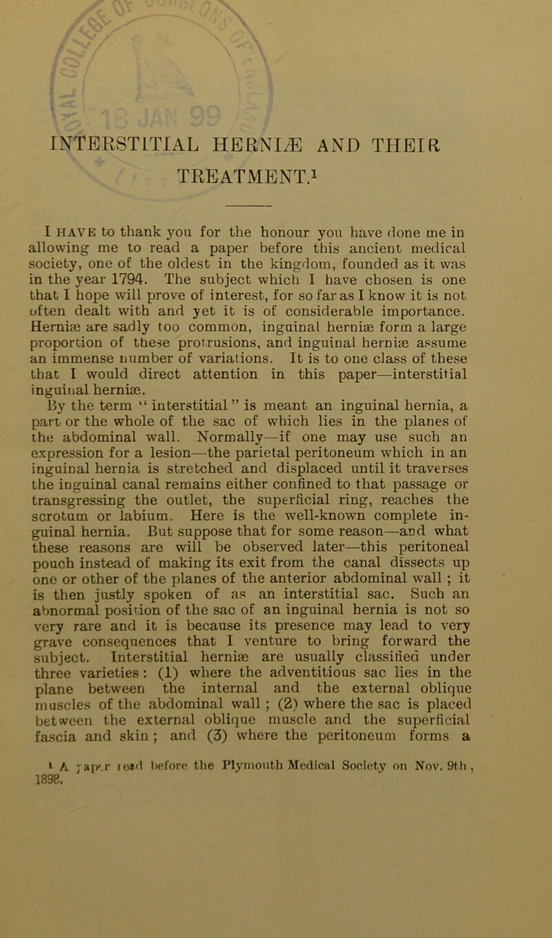 INTERSTITIAL HERNIiE AND THEIR TREATMENT.! I HAVE to thank you for the honour you have done me in allowing me to read a paper before this ancient medical society, one of the oldest in the kingdom, founded as it was in the year 1794. The subject which I have chosen is one that I hope will prove of interest, for so far as I know it is not often dealt with and yet it is of considerable importance. Hernias are sadly too common, inguinal hernim form a large proportion of these protrusions, and inguinal hernias a.«sume an immense number of variations. It is to one class of these that I would direct attention in this paper—interstitial inguiiial herniae. By the term “ interstitial” is meant an inguinal hernia, a part or the whole of the sac of which lies in the planes of the abdominal wall. Normally—if one may use such an expression for a lesion—the parietal peritoneum which in an inguinal hernia is stretched and displaced until it traverses the inguinal canal remains either confined to that passage or transgressing the outlet, the superficial ring, reaches the scrotum or labium. Here is the well-known complete in- guinal hernia. But suppose that for some reason—and what these reasons are will be observed later—this peritoneal pouch instead of making its exit from the canal dissects up one or other of the planes of the anterior abdominal wall ; it is then justly spoken of as an interstitial sac. Such an abnormal position of the sac of an inguinal hernia is not so very rare and it is because its presence may lead to very grave consequences that I venture to bring forward the subject. Interstitial herniae are usually classified under three varieties: (1) where the adventitious sac lies in the plane between the internal and the external oblique muscles of the abdominal wall; (2) where the sac is placed between the external oblique muscle and the superficial fascia and skin ; and (3) where the peritoneum forms a ‘ A jap-.r iokI before the Plymouth Medical Society on Nov. 9tli, 1898,