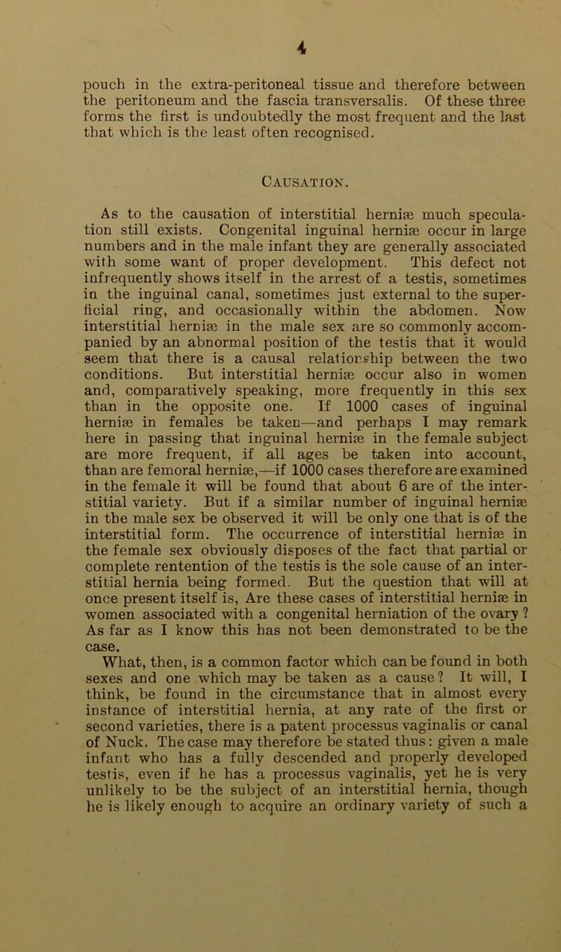 pouch in the extra-peritoneal tissue and therefore between the peritoneum and the fascia transversalis. Of these three forms the first is undoubtedly the most frequent and the last that which is the least often recognised. Causation. As to the causation of interstitial hernim much specula- tion still exists. Congenital inguinal hernite occur in large numbers and in the male infant they are generally associated with some want of proper development. This defect not infrequently shows itself in the arrest of a testis, sometimes in the inguinal canal, sometimes just external to the super- ficial ring, and occasionally within the abdomen. Now interstitial hernia3 in the male sex are so commonly accom- panied by an abnormal position of the testis that it would seem that there is a causal relalior.?hip between the two conditions. But interstitial hernise occur also in women and, comparatively speaking, more frequently in this sex than in the opposite one. If 1000 cases of inguinal hernise in females be taken—and perhaps I may remark here in passing that inguinal hernias in the female subject are more frequent, if all ages be taken into account, than are femoral herniae,—if 1000 cases therefore are examined in the female it will be found that about 6 are of the inter- stitial variety. But if a similar number of inguinal herniae in the male sex be observed it will be only one that is of the interstitial form. The occurrence of interstitial herniae in the female sex obviously disposes of the fact that partial or complete rentention of the testis is the sole cause of an inter- stitial hernia being formed. But the question that will at once present itself is. Are these cases of interstitial herniae in women associated with a congenital herniation of the ovary ? As far as I know this has not been demonstrated to be the case. What, then, is a common factor which can be found in both sexes and one which may be taken as a cause? It will, I think, be found in the circumstance that in almost every instance of interstitial hernia, at any rate of the first or second varieties, there is a patent processus vaginalis or canal of Nuck. The case may therefore be stated thus: given a male infant who has a fully descended and properly developed testis, even if he has a processus vaginalis, yet he is very unlikely to be the subject of an interstitial hernia, though he is likely enough to acquire an ordinary variety of such a