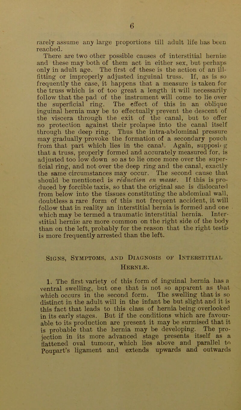 rarely assume any large proportions till adult life has been reached. There are two other possible causes of interstitial hernise and these may both of them act in either sex, but perhaps only in adult age. The first of these is the action of an ill- fitting or improperly adjusted inguinal truss. If, as is so frequently the case, it happens that a measure is taken for the truss which is of too great a length it will necessarily follow that the pad of the instrument will come to lie over the superficial ring. The effect of this in an oblique inguinal hernia may be to effectually prevent the descent of the viscera through the exit of the canal, but to offer no protection against their prolapse into the canal itself through the deep ring. Thus the intra-abdominal pressure may gradually provoke the formation of a secondary ponch from that part which lies in the canal. Again, supposii g that a truss, properly formed and accurately measured for, is adjusted too low down so as to lie once more over the super- ficial ring, and not over the deep ring and the canal, exactly the same circumstances may occur. The second cause that should be mentioned is reduction en masse. If this is pro- duced by forcible taxis, so that the original sac is dislocated from below into the tissues constituting the abdominal wall, doubtless a rare form of this not frequent accident, it will follow that in reality an interstitial hernia is formed and one which may be termed a traumatic interstitial hernia. Inter- stitial hernias are more common on the right side of the body than on the left, probably for the reason that the right testi.= is more frequently arrested than the left. Signs, Symptoms, and Diagnosis of Interstitial Hbrniad. 1. The first variety of this form of inguinal hernia has a ventral swelling, but one that is not so apparent as that which occurs in the second form. The swelling that is so distinct in the adult will in the infant be but slight and it is this fact that leads to this class of hernia being overlooked in its early stages. But if the conditions which are favour- able to its production are present it may be surmised that it is probable that the hernia may be developing. The pro- jection in its more advanced stage presents itself as a fiattened oval tumour, which lies above and parallel tc Poupart’s ligament and extends upwards and outwards