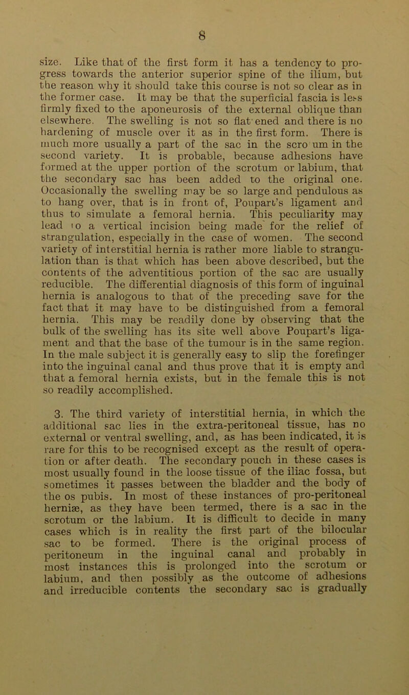 size. Like that of the first form it has a tendency to pro- gress towards the anterior superior spine of the ilium, but the reason why it should take this course is not so clear as in the former case. It may be that the superficial fascia is less firmly fixed to the aponeurosis of the external oblique than elsewhere. The swelling is not so flat ened and there is no hardening of muscle over it as in the first form. There is much more usually a part of the sac in the scro um in the second variety. It is probable, because adhesions have formed at the upper portion of the scrotum or labium, that the secondary sac has been added to the original one. Occasionally the swelling may be so large and pendulous as to hang over, that is in front of, Poupart’s ligament and thus to simulate a femoral hernia. This peculiarity may lead 10 a vertical incision being made for the relief of strangulation, especially in the case of women. The second variety of interstitial hernia is rather more liable to strangu- lation than is that which has been above described, but the contents of the adventitious portion of the sac are usually reducible. The differential diagnosis of this form of inguinal hernia is analogous to that of the preceding save for the fact that it may have to be distinguished from a femoral hernia. This may be readily done by observing that the bulk of the swelling has its site well above Poupart’s liga- ment and that the base of the tumour is in the same region. In the male subject it is generally easy to slip the forefinger into the inguinal canal and thus prove that it is empty and that a femoral hernia exists, but in the female this is not so readily accomplished. 3. The third variety of interstitial hernia, in which the additional sac lies in the extra-peritoneal tissue, has no external or ventral swelling, and, as has been indicated, it is rare for this to be recognised except as the result of opera- tion or after death. The secondary pouch in these cases is most usually found in the loose tissue of the iliac fossa, but sometimes it passes between the bladder and the body of the os pubis. In most of these instances of pro-peritoneal hernise, as they have been termed, there is a sac in the scrotum or the labium. It is difficult to decide in many cases which is in reality the first part of the bilocular sac to be formed. There is the original process of peritoneum in the inguinal canal and probably in most instances this is prolonged into the scrotum^ or labium, and then possibly as the outcome of adhesions and irreducible contents the secondary sac is gradually