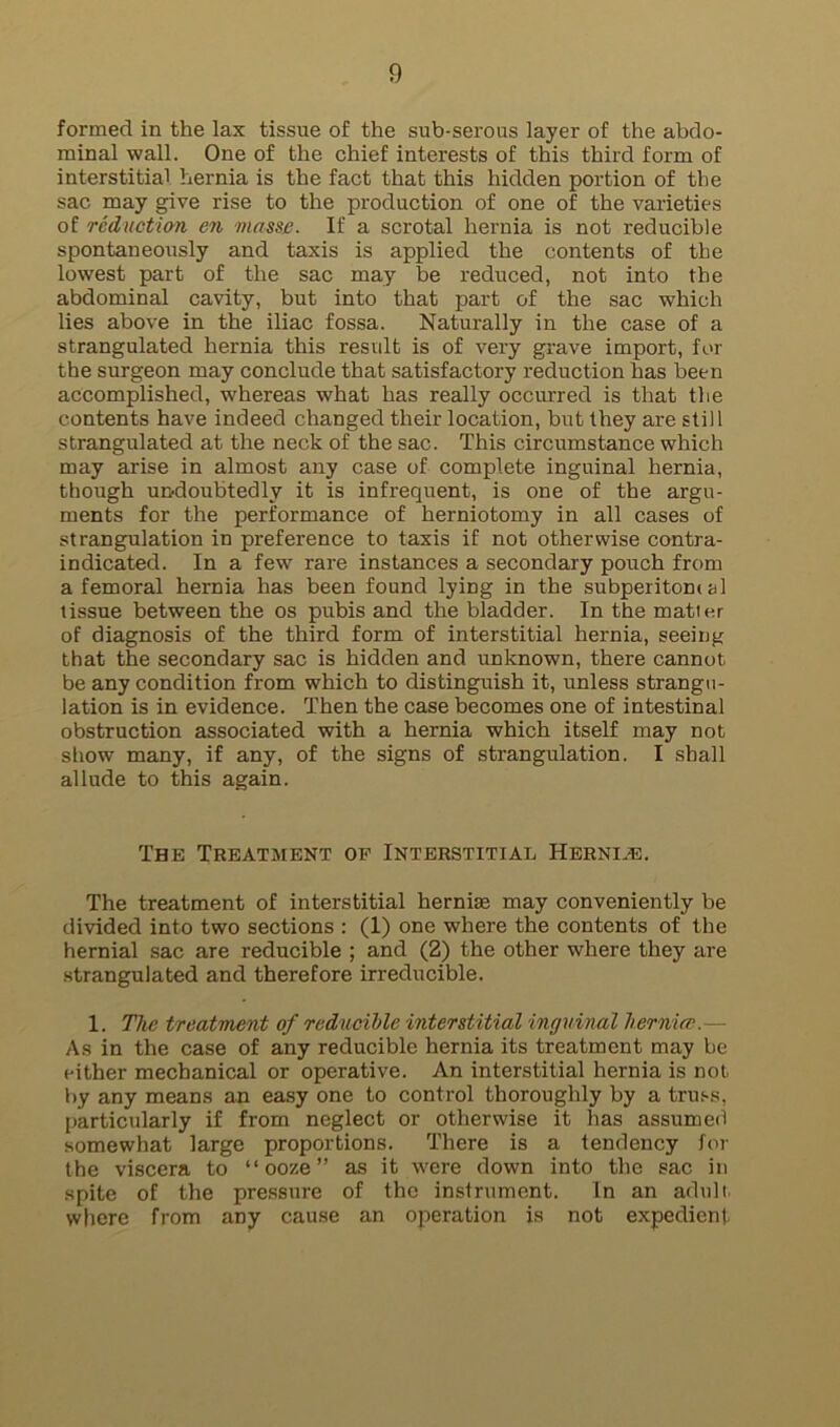 formed in the lax tissue of the sub-serous layer of the abdo- minal wall. One of the chief interests of this third form of interstitial hernia is the fact that this hidden portion of the sac may give rise to the production of one of the varieties of reduction en masse. If a scrotal hernia is not reducible spontaneously and taxis is applied the contents of the lowest part of the sac may be reduced, not into the abdominal cavity, but into that part of the sac which lies above in the iliac fossa. Naturally in the case of a strangulated hernia this result is of very grave import, for the surgeon may conclude that satisfactory reduction has been accomplished, whereas what has really occurred is that the contents have indeed changed their location, but they are still strangulated at the neck of the sac. This circumstance which may arise in almost any case of complete inguinal hernia, though undoubtedly it is infrequent, is one of the argu- ments for the performance of herniotomy in all cases of strangulation in preference to taxis if not otherwise contra- indicated. In a few rare instances a secondary pouch from a femoral hernia has been found lying in the subperitomal tissue between the os pubis and the bladder. In the matter of diagnosis of the third form of interstitial hernia, seeing that the secondary sac is hidden and unknown, there cannot be any condition from which to distinguish it, unless strangu- lation is in evidence. Then the case becomes one of intestinal obstruction associated with a hernia which itself may not show many, if any, of the signs of strangulation. I shall allude to this again. The Treatment of Interstitial Herni.e. The treatment of interstitial hernias may conveniently be divided into two sections : (1) one where the contents of the hernial sac are reducible ; and (2) the other where they are .strangulated and therefore irreducible. 1. The treatment of reducible interstitial inguinal h.erni(P.— As in the case of any reducible hernia its treatment may be either mechanical or operative. An interstitial hernia is not by any means an easy one to control thoroughly by a tru.'-s, particularly if from neglect or otherwise it has assumed somewhat large proportions. There is a tendency for the viscera to “ooze” as it were down into the sac in spite of the pressure of the instrument. In an adult, where from any cause an operation is not expedient