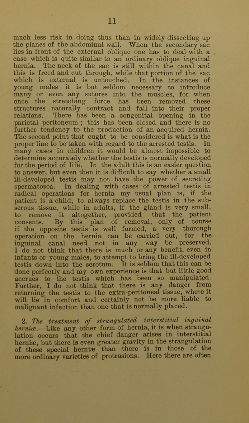 much less risk in doing thus than in widely dissecting up the planes of the abdominal wall. When the secondary sac lies in front of the external oblique one has to deal with a case which is quite similar to an ordinary oblique inguinal hernia. The neck of the sac is still within the canal and this is freed and cut through, while that portion of the sac which is external is untouched. In the instances of young males it is but seldom necessary to introduce many or even any sutures into the muscles, for when once the stretching force has been removed these structures naturally contract and fall into their proper relations. There has been a congenital opening in the parietal peritoneum ; this has been closed and there is no further tendency to the production of an acquired hernia. The second point that ought to be considered is what is the proper line to be taken with regard to the arrested testis. In many cases in children it would be almost impossible to determine accurately whether the testis is normally developed for the period of life. In the adult this is an easier question to answer, but even then it is difficult to say whether a small ill-developed testis may not have the power of secreting spermatozoa. In dealing with cases of arrested testis in radical operations for hernia my usual plan is, if the patient is a child, to always replace the testis in the sub- serous tissue, while in adults, if the gland is very small, to remove it altogether, provided that the patient consents. By this plan of removal, only of course if the opposite testis is well formed, a very thorough operation on the hernia can be carried out, for the inguinal canal need not in any way be preserved. I do not think that there is much or any benefit, even in infants or young males, to attempt to bring the ill-developed testis down into the scrotum. It is seldom that this can be done perfectly and my own experience is that but little good accrues to the testis which has been so manipulated. Further, I do not think that there is any danger from returning the testis to the extra-peritoneal tissue, where it will lie in comfort and certainly not be more liable to malignant infection than one that is normally placed. 2. The treatment of strangulated interstitial inguinal hernial.—Like any other form of hernia, it is when strangu- lation occurs that the chief danger arises in interstitial herniae, but there is even greater gravity in the strangulation of these special herniae than there is in those of the more ordinary varieties of protrusions. Here there are often