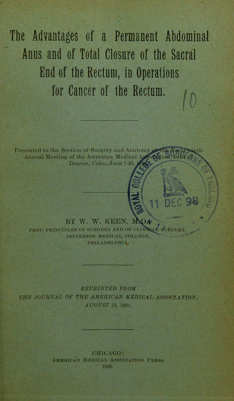 Anns and of Total Closure of the Sacral End of the Rectum, in Operations for Cancer of the Rectum. |o Presented to the Section of'Surgery and Anatomy Annual Meeting of the American Medical Denver, Colo., June 7-10. BY W. W. KEEN, PROF. PRINCIPLES OF SURGERY AND OF CLIOTK4^i ArGERY, JEFFERSON MEDICAI^ COLLEGE, PHILADELPHIA. REPRINTED FROM THE JOURNAL OF THE AMERICAN MEDICAL ASSOCIATION, A UGUST 15, 1898. CHICAGO: Amf.rica'n Medical Association Press. 1898.