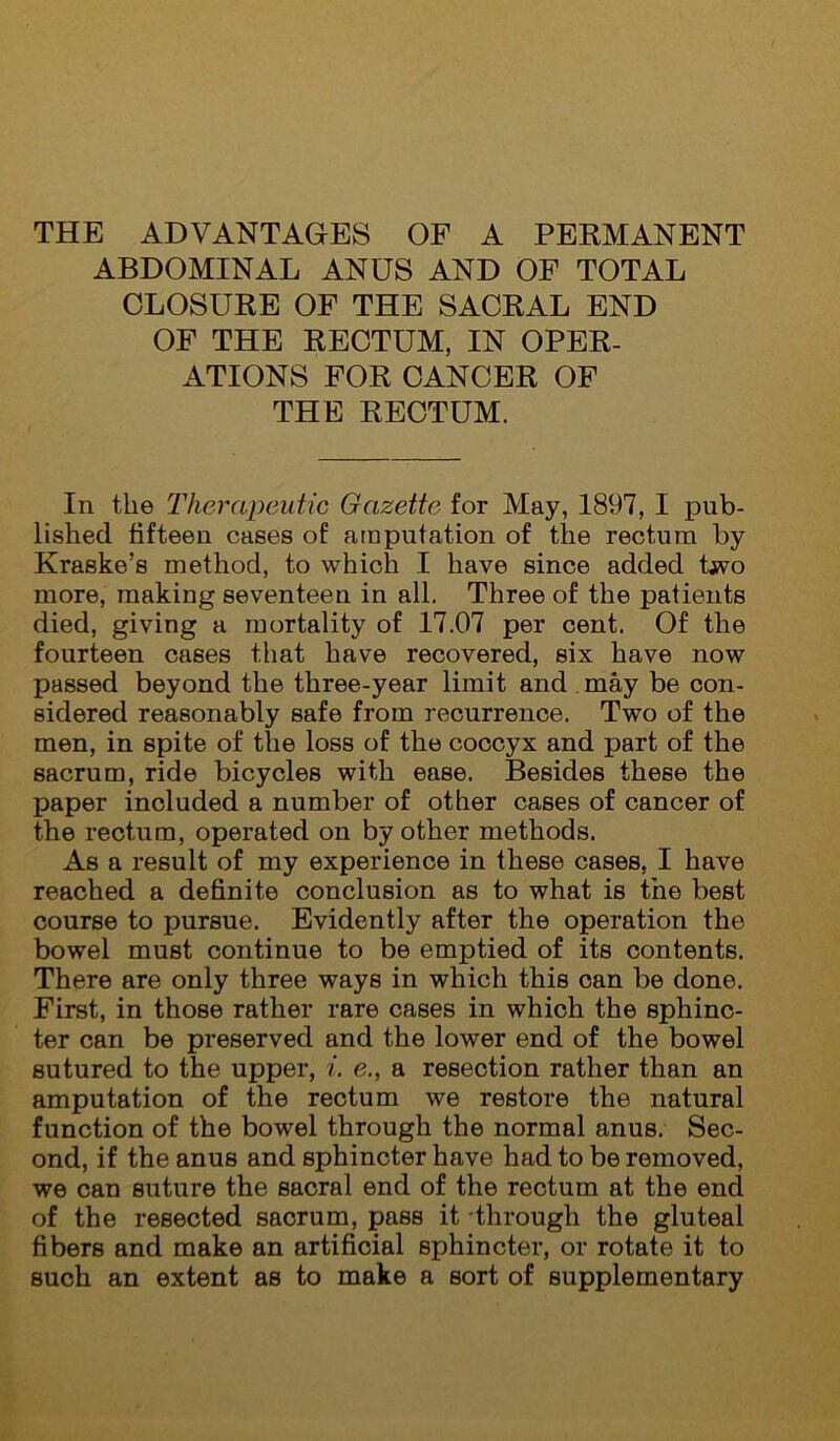 THE ADVANTAGES OF A PEKMANENT ABDOMINAL ANUS AND OF TOTAL CLOSURE OF THE SACRAL END OF THE RECTUM, IN OPER- ATIONS FOR CANCER OF THE RECTUM. In the Therapeutic Gazette for May, 1897, I pub- lished fifteen cases of amputation of the rectum by Kraske’s method, to which I have since added two more, making seventeen in all. Three of the patients died, giving a mortality of 17.07 per cent. Of the fourteen cases that have recovered, six have now passed beyond the three-year limit and may be con- sidered reasonably safe from recurrence. Two of the men, in spite of the loss of the coccyx and part of the sacrum, ride bicycles with ease. Besides these the paper included a number of other cases of cancer of the rectum, operated on by other methods. As a result of my experience in these cases, I have reached a definite conclusion as to what is the best course to pursue. Evidently after the operation the bowel must continue to be emptied of its contents. There are only three ways in which this can be done. First, in those rather rare cases in which the sphinc- ter can be preserved and the lower end of the bowel sutured to the upper, i. e., a resection rather than an amputation of the rectum we restore the natural function of the bowel through the normal anus. Sec- ond, if the anus and sphincter have had to be removed, we can suture the sacral end of the rectum at the end of the resected sacrum, pass it -through the gluteal fibers and make an artificial sphincter, or rotate it to such an extent as to make a sort of supplementary