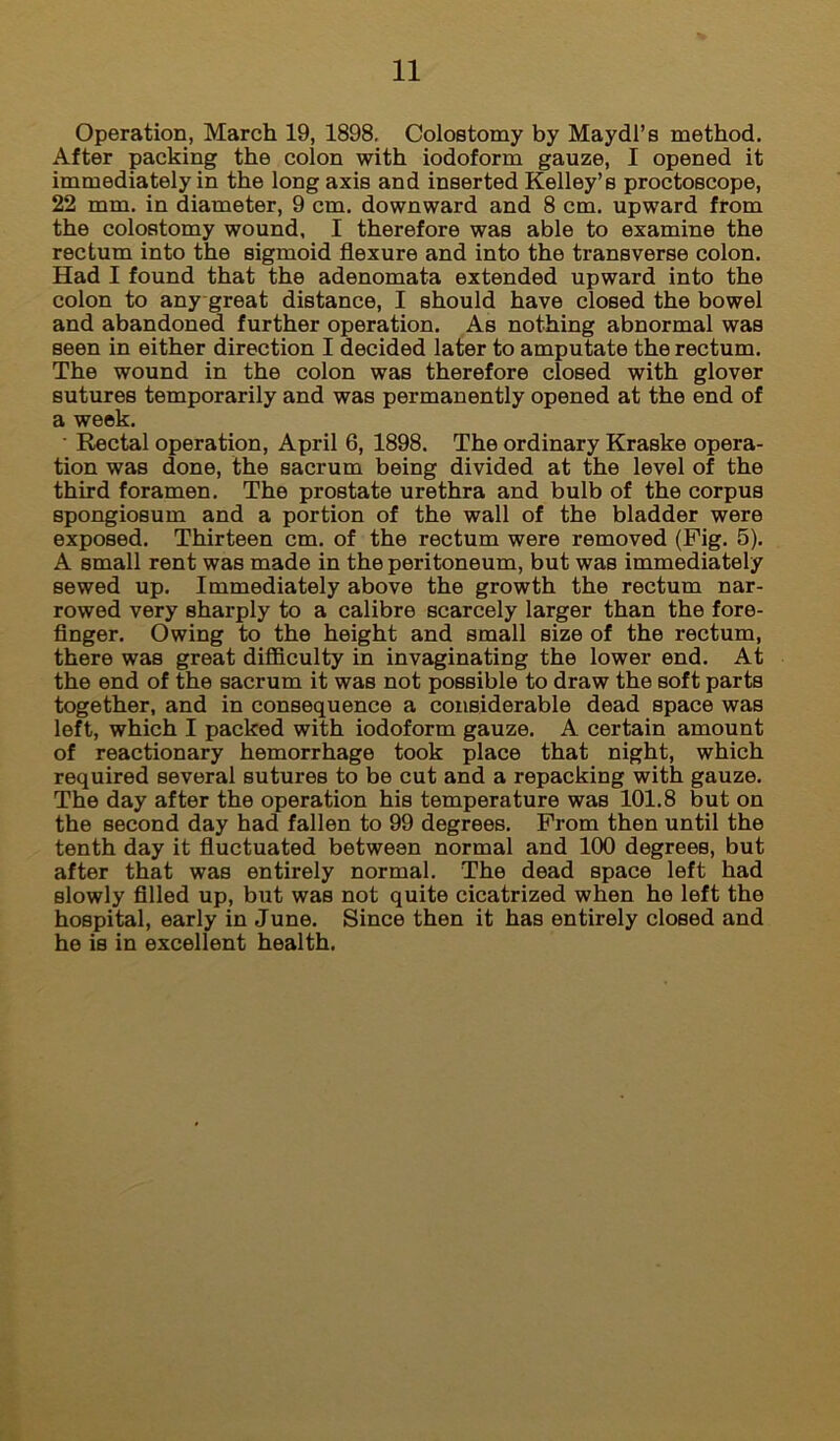 Operation, March 19, 1898, Colostomy by Maydl’s method. After packing the colon with iodoform gauze, I opened it immediately in the long axis and inserted Kelley’s proctoscope, 22 mm, in diameter, 9 cm, downward and 8 cm, upward from the colostomy wound, I therefore was able to examine the rectum into the sigmoid flexure and into the transverse colon. Had I found that the adenomata extended upward into the colon to any great distance, I should have closed the bowel and abandoned further operation. As nothing abnormal was seen in either direction I decided later to amputate the rectum. The wound in the colon was therefore closed with glover sutures temporarily and was permanently opened at the end of a week, ■ Rectal operation, April 6, 1898. The ordinary Kraske opera- tion was done, the sacrum being divided at the level of the third foramen. The prostate urethra and bulb of the corpus spongiosum and a portion of the wall of the bladder were exposed. Thirteen cm. of the rectum were removed (Fig. 5). A small rent was made in the peritoneum, but was immediately sewed up. Immediately above the growth the rectum nar- rowed very sharply to a calibre scarcely larger than the fore- finger. Owing to the height and small size of the rectum, there was great difficulty in invaginating the lower end. At the end of the sacrum it was not possible to draw the soft parts together, and in consequence a considerable dead space was left, which I packed with iodoform gauze. A certain amount of reactionary hemorrhage took place that night, which required several sutures to be cut and a repacking with gauze. The day after the operation his temperature was 101.8 but on the second day had fallen to 99 degrees. From then until the tenth day it fluctuated between normal and 100 degrees, but after that was entirely normal. The dead space left had slowly filled up, but was not quite cicatrized when he left the hospital, early in June. Since then it has entirely closed and he is in excellent health.