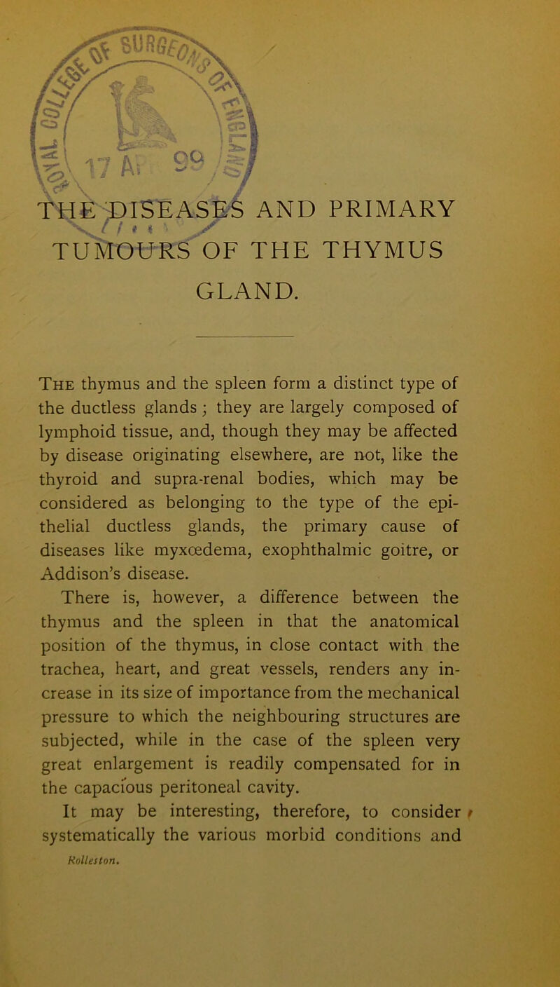 TUMOURS OF THE THYMUS GLAND. The thymus and the spleen form a distinct type of the ductless glands ; they are largely composed of lymphoid tissue, and, though they may be affected by disease originating elsewhere, are not, like the thyroid and supra-renal bodies, which may be considered as belonging to the type of the epi- thelial ductless glands, the primary cause of diseases like myxoedema, exophthalmic goitre, or Addison’s disease. There is, however, a difference between the thymus and the spleen in that the anatomical position of the thymus, in close contact with the trachea, heart, and great vessels, renders any in- crease in its size of importance from the mechanical pressure to which the neighbouring structures are subjected, while in the case of the spleen very great enlargement is readily compensated for in the capacious peritoneal cavity. It may be interesting, therefore, to consider r systematically the various morbid conditions and Holies ton.