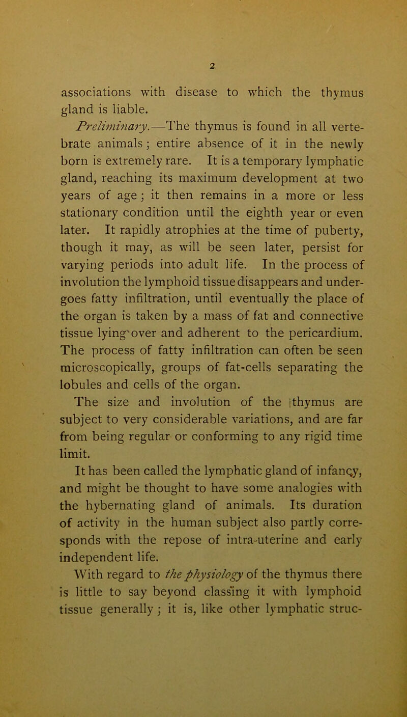 associations with disease to which the thymus gland is liable. Preliminary.—The thymus is found in all verte- brate animals; entire absence of it in the newly born is extremely rare. It is a temporary lymphatic gland, reaching its maximum development at two years of age; it then remains in a more or less stationary condition until the eighth year or even later. It rapidly atrophies at the time of puberty, though it may, as will be seen later, persist for varying periods into adult life. In the process of involution the lymphoid tissue disappears and under- goes fatty infiltration, until eventually the place of the organ is taken by a mass of fat and connective tissue lying'over and adherent to the pericardium. The process of fatty infiltration can often be seen microscopically, groups of fat-cells separating the lobules and cells of the organ. The size and involution of the ithymus are subject to very considerable variations, and are far from being regular or conforming to any rigid time limit. It has been called the lymphatic gland of infancy, and might be thought to have some analogies with the hybernating gland of animals. Its duration of activity in the human subject also partly corre- sponds with the repose of intra-uterine and early independent life. With regard to the physiology of the thymus there is little to say beyond classing it with lymphoid tissue generally ; it is, like other lymphatic struc-