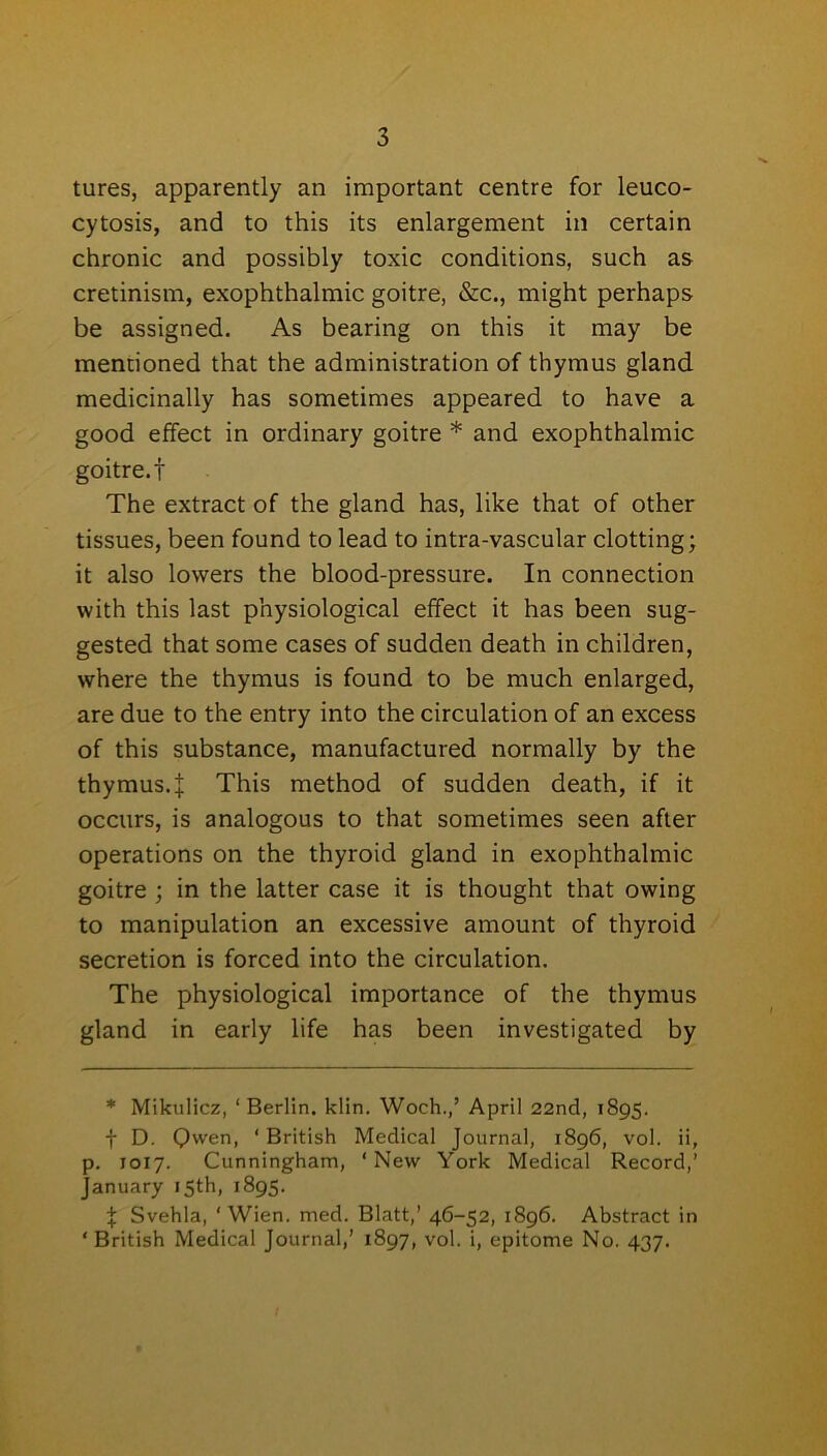 tures, apparently an important centre for leuco- cytosis, and to this its enlargement in certain chronic and possibly toxic conditions, such as cretinism, exophthalmic goitre, &c., might perhaps be assigned. As bearing on this it may be mentioned that the administration of thymus gland medicinally has sometimes appeared to have a good effect in ordinary goitre * and exophthalmic goitre, f The extract of the gland has, like that of other tissues, been found to lead to intra-vascular clotting; it also lowers the blood-pressure. In connection with this last physiological effect it has been sug- gested that some cases of sudden death in children, where the thymus is found to be much enlarged, are due to the entry into the circulation of an excess of this substance, manufactured normally by the thymus.:}: This method of sudden death, if it occurs, is analogous to that sometimes seen after operations on the thyroid gland in exophthalmic goitre ; in the latter case it is thought that owing to manipulation an excessive amount of thyroid secretion is forced into the circulation. The physiological importance of the thymus gland in early life has been investigated by * Mikulicz, ‘Berlin, klin. Woch.,5 April 22nd, 1895. f D. Qwen, ‘British Medical Journal, 1896, vol. ii, p. 1017. Cunningham, ‘New York Medical Record,’ January 15th, 1895. % Svehla, 'Wien. med. Blatt,’ 46-52, 1896. Abstract in ‘ British Medical Journal,’ 1897, vol. i, epitome No. 437.
