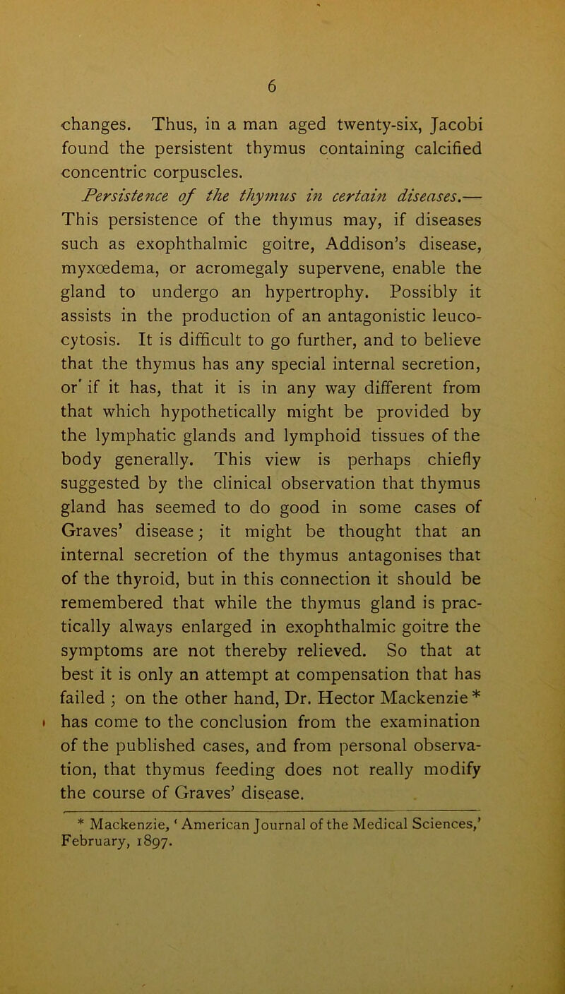 ■changes. Thus, in a man aged twenty-six, Jacobi found the persistent thymus containing calcified concentric corpuscles. Persistence of the thymus in certain diseases.— This persistence of the thymus may, if diseases such as exophthalmic goitre, Addison’s disease, myxoedema, or acromegaly supervene, enable the gland to undergo an hypertrophy. Possibly it assists in the production of an antagonistic leuco- cytosis. It is difficult to go further, and to believe that the thymus has any special internal secretion, or' if it has, that it is in any way different from that which hypothetically might be provided by the lymphatic glands and lymphoid tissues of the body generally. This view is perhaps chiefly suggested by the clinical observation that thymus gland has seemed to do good in some cases of Graves’ disease; it might be thought that an internal secretion of the thymus antagonises that of the thyroid, but in this connection it should be remembered that while the thymus gland is prac- tically always enlarged in exophthalmic goitre the symptoms are not thereby relieved. So that at best it is only an attempt at compensation that has failed ; on the other hand, Dr. Hector Mackenzie * • has come to the conclusion from the examination of the published cases, and from personal observa- tion, that thymus feeding does not really modify the course of Graves’ disease. * Mackenzie, ‘ American Journal of the Medical Sciences,’ February, 1897.