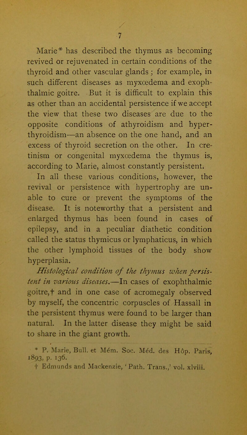 Marie* has described the thymus as becoming revived or rejuvenated in certain conditions of the thyroid and other vascular glands ; for example, in such different diseases as myxcedema and exoph- thalmic goitre. But it is difficult to explain this as other than an accidental persistence if we accept the view that these two diseases are due to the opposite conditions of athyroidism and hyper- thyroidism—an absence on the one hand, and an excess of thyroid secretion on the other. In cre- tinism or congenital myxcedema the thymus is, according to Marie, almost constantly persistent. In all these various conditions, however, the revival or persistence with hypertrophy are un- able to cure or prevent the symptoms of the disease. It is noteworthy that a persistent and enlarged thymus has been found in cases of epilepsy, and in a peculiar diathetic condition called the status thymicus or lymphaticus, in which the other lymphoid tissues of the body show hyperplasia. Histological condition of the thymus when persis- tent in various diseases.—In cases of exophthalmic goitre,f and in one case of acromegaly observed by myself, the concentric corpuscles of Hassall in the persistent thymus were found to be larger than natural. In the latter disease they might be said to share in the giant growth. * P. Marie, Bull, et M£m. Soc. Med. des Hop. Paris, 1893, p. 136. t Edmunds and Mackenzie, ‘ Path. Trans.,’ vol. xlviii.