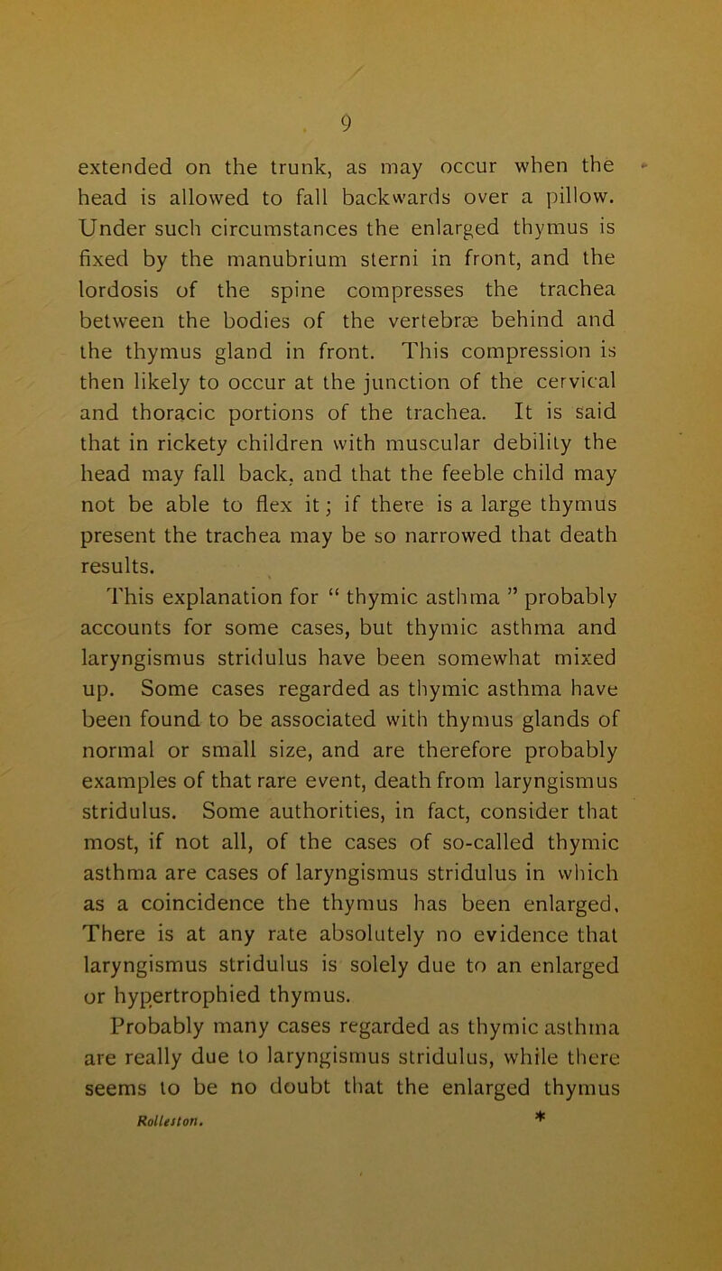 extended on the trunk, as may occur when the «■ head is allowed to fall backwards over a pillow. Under such circumstances the enlarged thymus is fixed by the manubrium sterni in front, and the lordosis of the spine compresses the trachea between the bodies of the vertebrae behind and the thymus gland in front. This compression is then likely to occur at the junction of the cervical and thoracic portions of the trachea. It is said that in rickety children with muscular debility the head may fall back, and that the feeble child may not be able to flex it; if there is a large thymus present the trachea may be so narrowed that death results. This explanation for “ thymic asthma ” probably accounts for some cases, but thymic asthma and laryngismus stridulus have been somewhat mixed up. Some cases regarded as thymic asthma have been found to be associated with thymus glands of normal or small size, and are therefore probably examples of that rare event, death from laryngismus stridulus. Some authorities, in fact, consider that most, if not all, of the cases of so-called thymic asthma are cases of laryngismus stridulus in which as a coincidence the thymus has been enlarged. There is at any rate absolutely no evidence that laryngismus stridulus is solely due to an enlarged or hypertrophied thymus. Probably many cases regarded as thymic asthma are really due to laryngismus stridulus, while there seems to be no doubt that the enlarged thymus * Rolleiton.