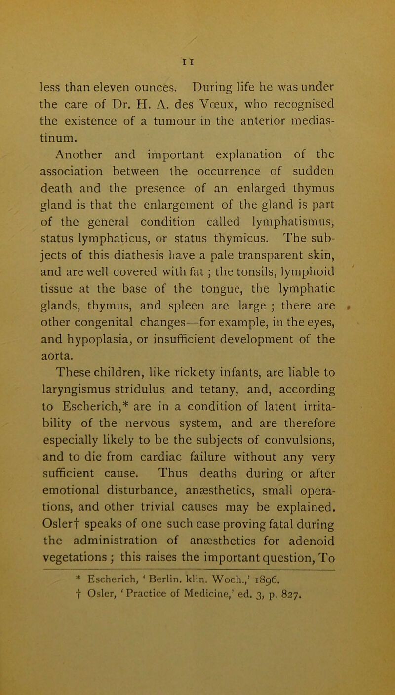 less than eleven ounces. During life he was under the care of Dr. H. A. des Voeux, who recognised the existence of a tumour in the anterior medias- tinum. Another and important explanation of the association between the occurrence of sudden death and the presence of an enlarged thymus gland is that the enlargement of the gland is part of the general condition called lymphatismus, status lymphaticus, or status thymicus. The sub- jects of this diathesis have a pale transparent skin, and are well covered with fat; the tonsils, lymphoid tissue at the base of the tongue, the lymphatic glands, thymus, and spleen are large ; there are , other congenital changes—for example, in the eyes, and hypoplasia, or insufficient development of the aorta. These children, like rickety infants, are liable to laryngismus stridulus and tetany, and, according to Escherich,* are in a condition of latent irrita- bility of the nervous system, and are therefore especially likely to be the subjects of convulsions, and to die from cardiac failure without any very sufficient cause. Thus deaths during or after emotional disturbance, ansesthetics, small opera- tions, and other trivial causes may be explained. Oslerf speaks of one such case proving fatal during the administration of ansesthetics for adenoid vegetations; this raises the important question, To * Escherich, ‘ Berlin, klin. Woch.,’ 1896. f Osier, ‘ Practice of Medicine,’ ed. 3, p. 827.