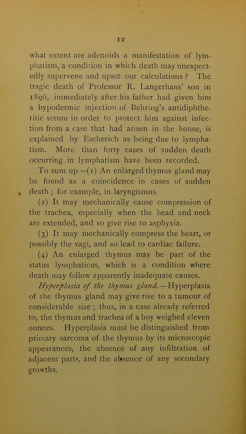 what extent are adenoids a manifestation of lym- phatism, a condition in which death may unexpect- edly supervene and upset our calculations ? The tragic death of Professor R. Langerhans’ son in 1896, immediately after his father had given him a hypodermic injection of Behring’s antidiphthe- ritic serum in order to protect him against infec- tion from a case that had arisen in the house, is explained by Escherich as being due to lympha- tism. More than forty cases of sudden death occurring in lymphatism have been recorded. To sum up—(1) An enlarged thymus gland may be found as a coincidence in cases of sudden , death ; for example, in laryngismus. (2) It may mechanically cause compression of the trachea, especially when the head and neck are extended, and so give rise to asphyxia. (3) It may mechanically compress the heart, or possibly the vagi, and so lead to cardiac failure. (4) An enlarged thymus may be part of the status lymphaticus, which is a condition where death may follow apparently inadequate causes. Hyperplasia of the thymus gland. — Hyperplasia of ihe thymus gland may give rise to a tumour of considerable size ; thus, in a case already referred to, the thymus and trachea of a boy weighed eleven ounces. Hyperplasia must be distinguished from primary sarcoma of the thymus by its microscopic appearances, the absence of any infiltration of adjacent parts, and the absence of any secondary growths.